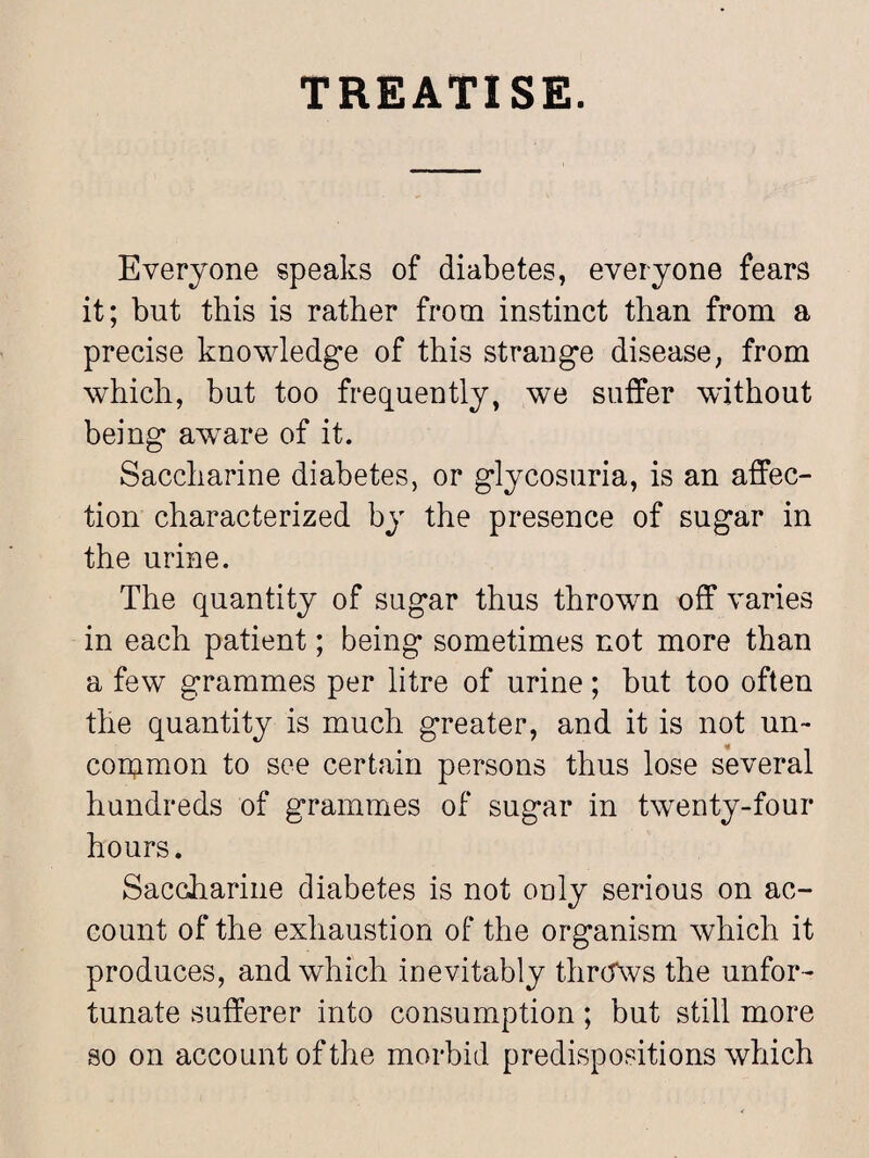 TREATISE. Everyone speaks of diabetes, everyone fears it; but this is rather from instinct than from a precise knowledge of this strange disease, from which, but too frequently, we suffer without being awTare of it. Saccharine diabetes, or glycosuria, is an affec¬ tion characterized by the presence of sugar in the urine. The quantity of sugar thus thrown off varies in each patient; being* sometimes not more than a few grammes per litre of urine; but too often the quantity is much greater, and it is not un¬ common to see certain persons thus lose several hundreds of grammes of sugar in twenty-four hours. Saccharine diabetes is not only serious on ac¬ count of the exhaustion of the organism which it produces, and which inevitably throws the unfor¬ tunate sufferer into consumption; but still more so on account of the morbid predispositions which