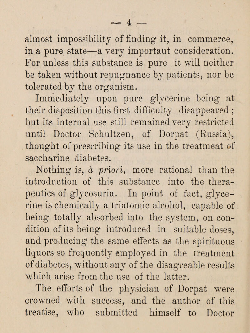 almost impossibility of finding it, in commerce, in a pure state—a very important consideration. For unless this substance is pure it will neither be taken without repugnance by patients, nor be tolerated by the organism. Immediately upon pure glycerine being at their disposition this first difficulty disappeared ; but its internal use still remained very restricted until Doctor Schultzen, of Dorpat (Russia), thought of prescribing its use in the treatmeat of saccharine diabetes. Nothing is, a priori, more rational than the introduction of this substance into the thera¬ peutics of glycosuria. In point of fact, glyce¬ rine is chemically a triatomic alcohol, capable of being totally absorbed into the system, on con¬ dition of its being introduced in suitable doses, and producing the same effects as the spirituous liquors so frequently employed in the treatment of diabetes, without any of the disagreable results which arise from the use of the latter. The efforts of the physician of Dorpat were crowned with success, and the author of this treatise, who submitted himself to Doctor