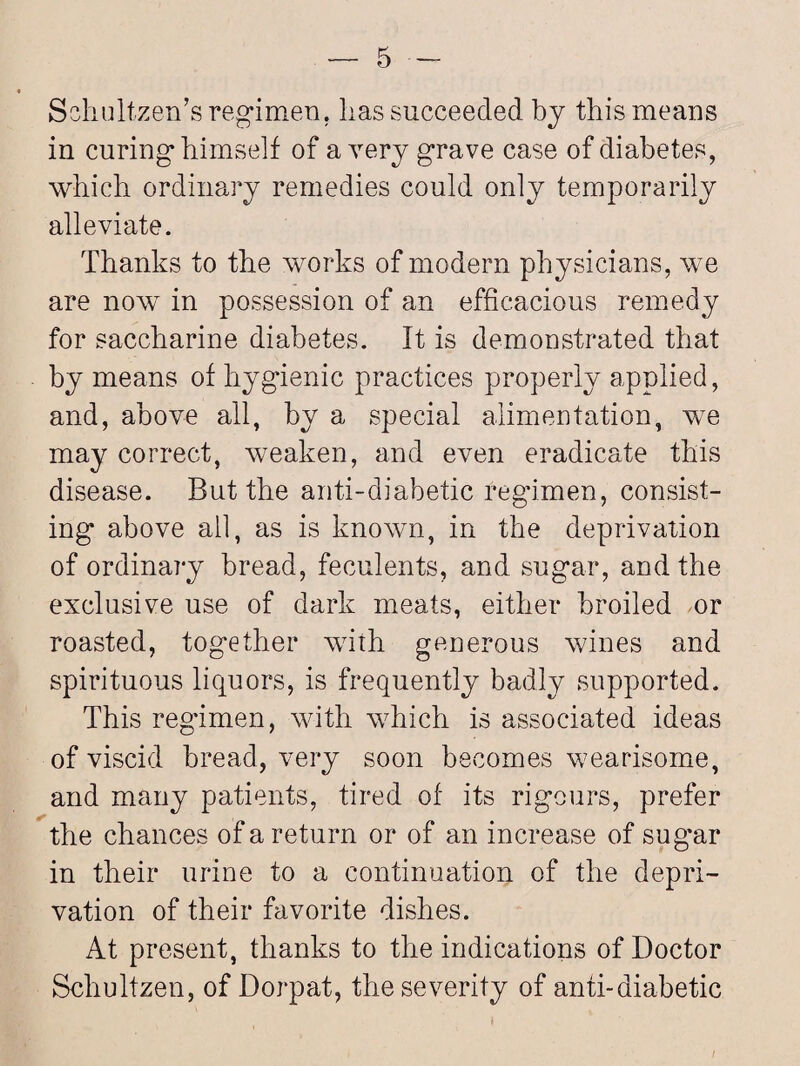 Schultzen’s regimen, lias succeeded by this means in curing himself of a very grave case of diabetes, which ordinary remedies could only temporarily alleviate. Thanks to the works of modern physicians, we are now in possession of an efficacious remedy for saccharine diabetes. It is demonstrated that by means of hygienic practices properly applied, and, above ail, by a special alimentation, we may correct, weaken, and even eradicate this disease. But the anti-diabetic regimen, consist¬ ing above all, as is known, in the deprivation of ordinary bread, feculents, and sugar, and the exclusive use of dark meats, either broiled or roasted, together with generous wines and spirituous liquors, is frequently badly supported. This regimen, with which is associated ideas of viscid bread, very soon becomes wearisome, and many patients, tired of its rigours, prefer the chances of a return or of an increase of sug’ar in their urine to a continuation of the depri¬ vation of their favorite dishes. At present, thanks to the indications of Doctor Schultzen, of Dorpat, the severity of anti-diabetic