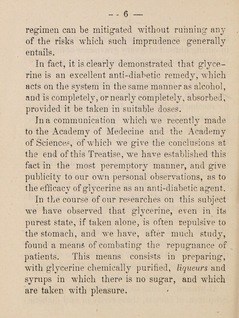 regimen can be mitigated without running any of the risks which such imprudence generally entails. In fact, it is clearly demonstrated that glyce¬ rine is an excellent anti-diabetic remedy, which acts on the system in the same manner as alcohol, and is completely, or nearly completely, absorbed, provided it be taken in suitable doses. In a communication which we recently made to the Academy of Medecine and the Academy of Sciences, of which we give the conclusions at the end of this Treatise, we have established this fact in the most peremptory manner, and give publicity to our own personal observations, as to the efficacy of glycerine as an anti-diabetic agent. In the course of our researches on this subject we have observed that glycerine, even in its purest state, if taken alone, is often repulsive to the stomach, and we have, after much study, found a means of combating the repugnance of patients. This means consists in preparing, with glycerine chemically purified, liqueurs and syrups in which therp is no sugar, and which are taken with pleasure.