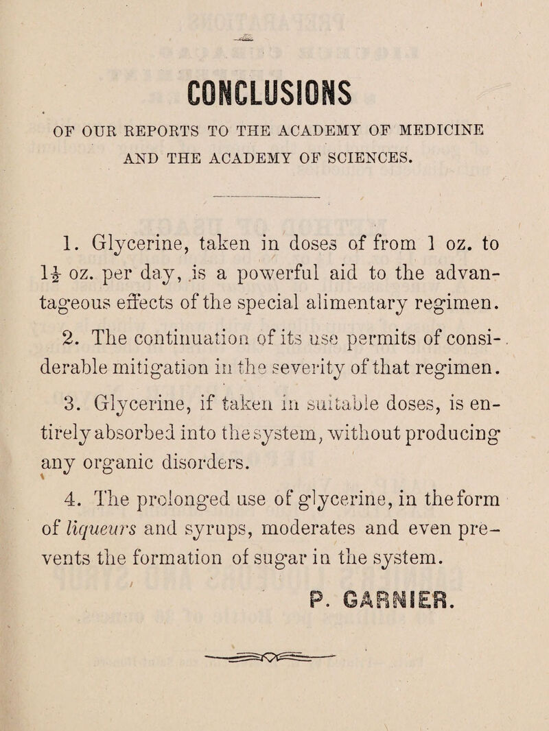 CONCLUSIONS OF OUR REPORTS TO THE ACADEMY OF MEDICINE AND THE ACADEMY OF SCIENCES. 1. Glycerine, taken in doses of from 1 oz. to 1£ oz. per day, is a powerful aid to the advan¬ tageous effects of the special alimentary regimen. 2. The continuation of its use permits of consi¬ derable mitigation in the severity of that regimen. 3. Glycerine, if taken in suitable doses, is en¬ tirely absorbed into the system, without producing any organic disorders. 4. The prolonged use of glycerine, in the form of liqueurs and syrups, moderates and even pre¬ vents the formation of sugar in the system. / P. GARMIER.