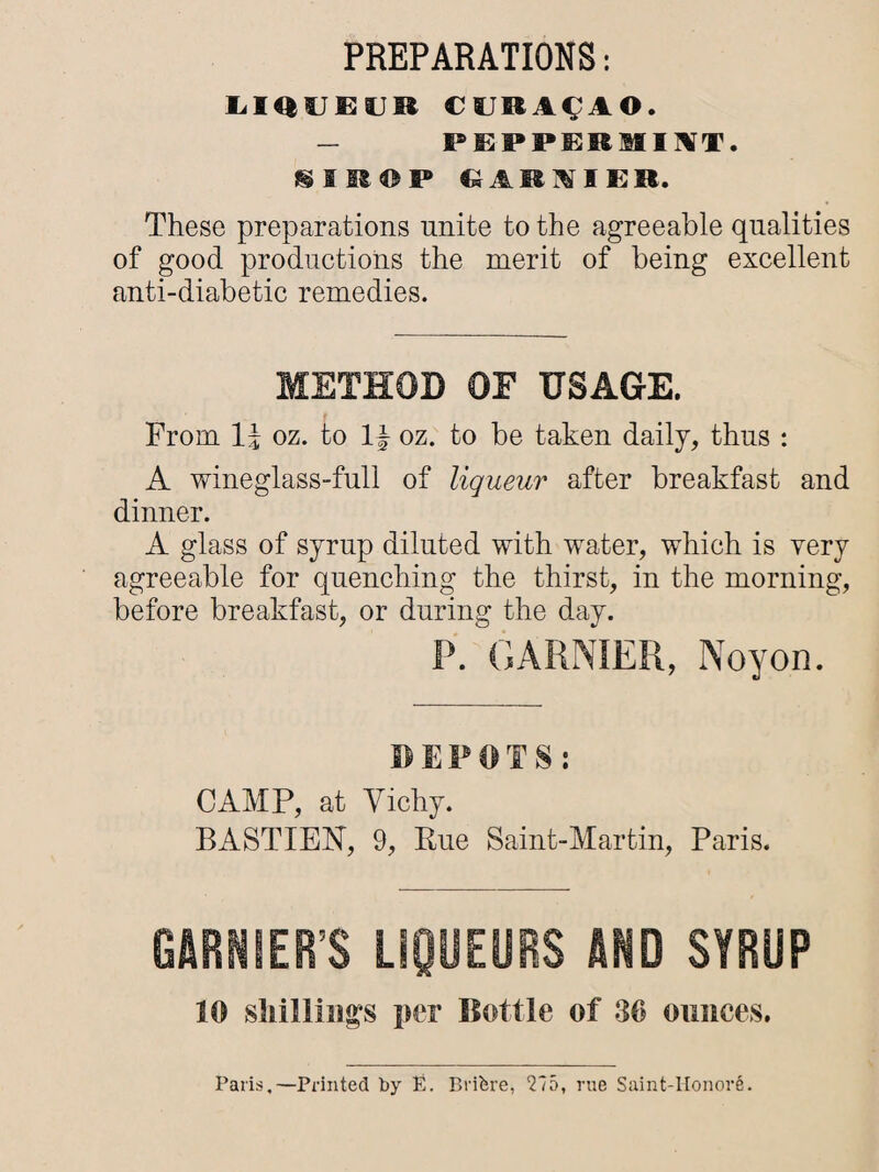 PREPARATIONS: LIQUEUR CURASAO. _ PEPPERMINT, i M © P EARIIER. These preparations unite to the agreeable qualities of good productions the merit of being excellent anti-diabetic remedies. METHOD OF USAGE. From oz. to 1| oz. to be taken daily, thus : A wineglass-full of liqueur after breakfast and dinner. A glass of syrup diluted with water, which is very agreeable for quenching the thirst, in the morning, before breakfast, or during the day. P. GARNIER, Noyon. DEPOTS: CAMP, at Vichy. BASTIEN, 9, Rue Saint-Martin, Paris. GARNIER’S LIQUEURS AND SYRUP 10 shillings per Bottle of 30 ounces. Paris,—Printed by E. Brifere, 275, rue Saint-Honor^.