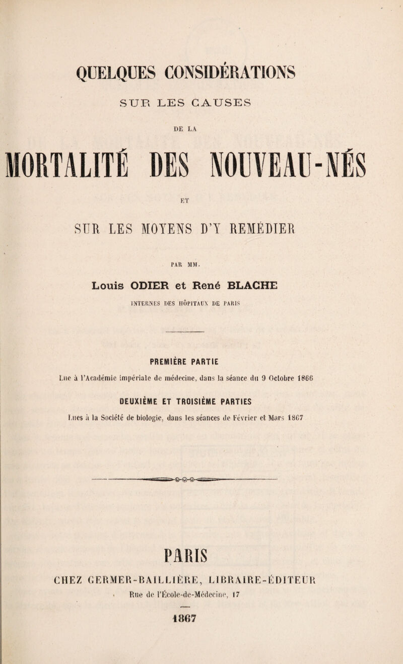 SUR LES CAUSES MORTALITÉ DE LA RES NOUVEAU-NÉS ET SUR LES MOYENS D’Y REMÉDIER PAR MM. Louis ODIER et René BLACHE INTERNES DES HÔPITAUX DE PARIS PREMIÈRE PARTIE Lue à l’Académie impériale de médecine, dans la séance du 9 Octobre 1868 DEUXIÈME ET TROISIÈME PARTIES Lues à la Société de biologie, dans les séances de Février et Mars 1867 PARIS CHEZ GF.RMER-B AIL L 1ÈRE, LIBRAIRE-ÉDITEUR * Rue de PËcole-de-Médeeine, 17 1867