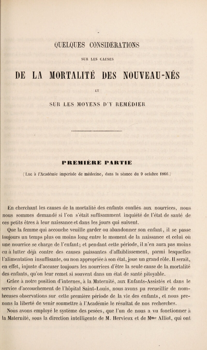 SUR LES CAUSES DE LA MORTALITÉ DES NOUVEAU-NÉS SUR LES MOYENS D’Y REMÉDIER PREMIERE PARTIE (Luc à l’Académie impériale de médecine, dans la séance du 9 octobre 1866.) En cherchant les causes de la mortalité des enfants confiés aux nourrices, nous nous sommes demandé si l’on s’était suffisamment inquiété de l’état de santé de ces petits êtres à leur naissance et dans les jours qui suivent. Que la femme qui accouche veuille garder ou abandonner son enfant, il se passe toujours un temps plus ou moins long entre le moment de la naissance et celui où une nourrice se charge de l’enfant; et pendant cette période, il n’en aura pas moins eu à lutter déjà contre des causes puissantes d’affaiblissement, parmi lesquelles l’alimentation insuffisante, ou non appropriée à son état, joue un grand rôle. Il serait, en effet, injuste d’accuser toujours les nourrices d’être la seule cause de la mortalité des enfants, qu’on leur remet si souvent dans un état de santé pitoyable. Grâce à notre position d’internes, à la Maternité, aux Enfants-Assistés et dans le service d’accouchement de l’hôpital Saint-Louis, nous avons pu recueillir de nom¬ breuses observations sur cette première période de la vie des enfants, et nous pre¬ nons la liberté de venir soumettre à l’Académie le résultat de nos recherches. Nous avons employé le système des pesées, que l’un de nous a vu fonctionner à la Maternité, sous la direction intelligente de M. Hervieux et de Mme Alliot, qui ont