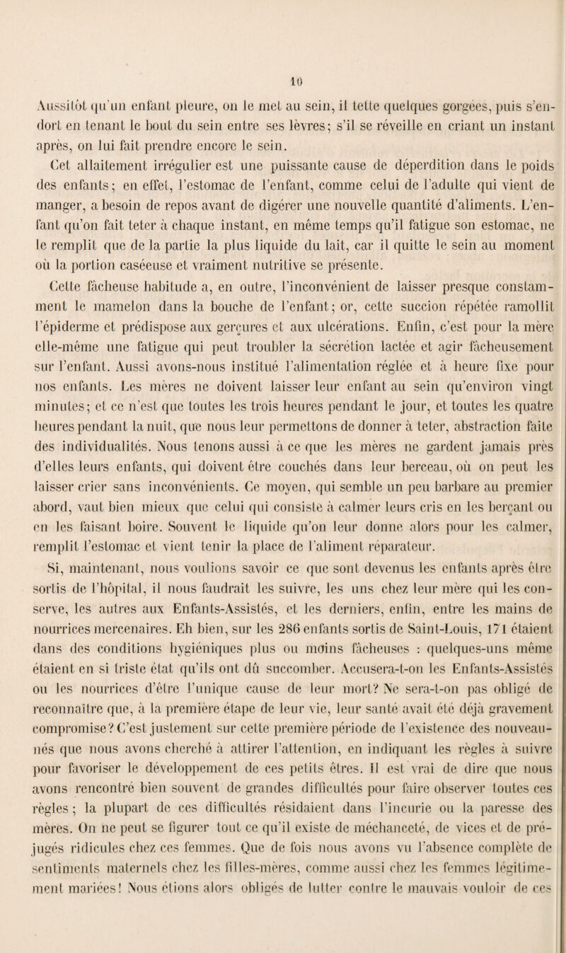 Aussitôt qu'un enfant pleure, on le met au sein, il tette quelques gorgées, puis s’en¬ dort en tenant le bout du sein entre ses lèvres; s’il se réveille en criant un instant après, on lui fait prendre encore le sein. Cet allaitement irrégulier est une puissante cause de déperdition dans le poids des enfants; en effet, l’estomac de l’enfant, comme celui de l’adulte qui vient de manger, a besoin de repos avant de digérer une nouvelle quantité d’aliments. L’en¬ fant qu’on fait teter à chaque instant, en même temps qu’il fatigue son estomac, ne le remplit que de la partie la plus liquide du lait, car il quitte le sein au moment où la portion caséeuse et vraiment nutritive se présente. Cette fâcheuse habitude a, en outre, l’inconvénient de laisser presque constam¬ ment le mamelon dans la bouche de l’enfant; or, cette succion répétée ramollit l’épiderme et prédispose aux gerçures et aux ulcérations. Enfin, c’est pour la mère elle-même une fatigue qui peut troubler la sécrétion lactée et agir fâcheusement sur l’enfant. Aussi avons-nous institué l’alimentation réglée et à heure fixe pour nos enfants. Les mères ne doivent laisser leur enfant au sein qu’environ vingt minutes; et ce n’est que toutes les trois heures pendant le jour, et toutes les quatre heures pendant la nuit, que nous leur permettons de donner à teter, abstraction faite des individualités. Nous tenons aussi à ce que les mères ne gardent jamais près d’elles leurs enfants, qui doivent être couchés dans leur berceau, où on peut les laisser crier sans inconvénients. Ce moyen, qui semble un peu barbare au premier abord, vaut bien mieux que celui qui consiste â calmer leurs cris en les berçant ou en les faisant boire. Souvent le liquide qu’on leur donne alors pour les calmer, remplit l’estomac et vient tenir la place de l’aliment réparateur. Si, maintenant, nous voulions savoir ce que sont devenus les enfants après être sortis de l’hôpital, il nous faudrait les suivre, les uns chez leur mère qui les con¬ serve, les autres aux Enfants-Assistés, et les derniers, enfin, entre les mains de nourrices mercenaires. Eh bien, sur les 286 enfants sortis de Saint-Louis, 171 étaient dans des conditions hygiéniques plus ou moins fâcheuses : quelques-uns même étaient en si triste état qu’ils ont du succomber. Accusera-t-on les Enfants-Assistés ou les nourrices d’être l’unique cause de leur mort? Ne sera-t-on pas obligé de reconnaître que, â la première étape de leur vie, leur santé avait été déjà gravement compromise? C’est justement sur cette première période de l’existence des nouveau- nés que nous avons cherché à attirer l’attention, en indiquant les règles à suivre pour favoriser le développement de ces petits êtres. 11 est vrai de dire que nous avons rencontré bien souvent de grandes difficultés pour faire observer toutes ces règles ; la plupart de ces difficultés résidaient dans l’incurie ou la paresse des mères. On ne peut se figurer tout ce qu’il existe de méchanceté, de vices et de pré¬ jugés ridicules chez ces femmes. Que de fois nous avons vu l’absence complète de sentiments maternels chez les filles-mères, comme aussi chez les femmes légitime¬ ment mariées! Nous étions alors obligés de lutter conlre le mauvais vouloir de ces