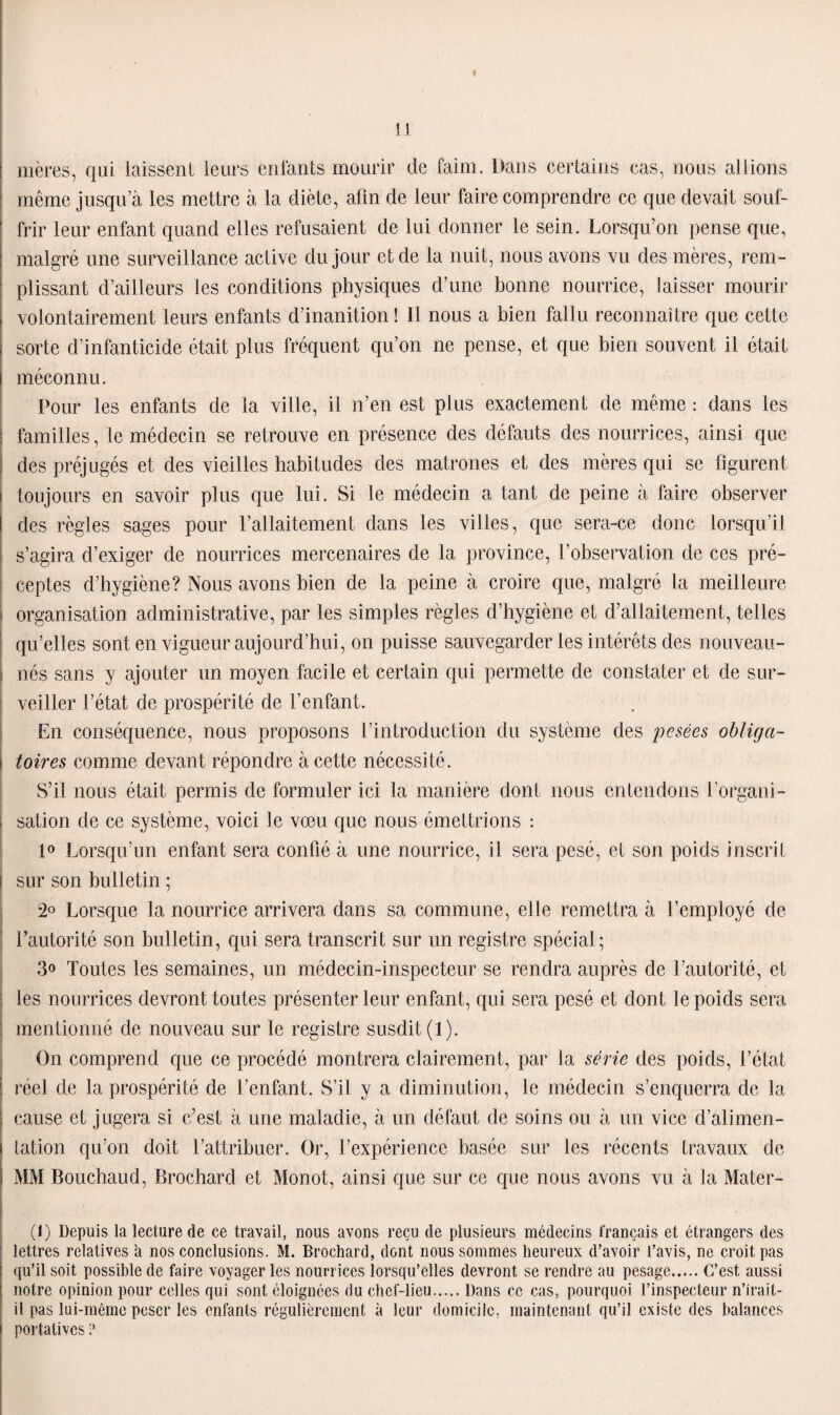 « li mères, qui laissent leurs entants mourir de faim. Dans certains cas, nous allions même jusqu’à les mettre à la diète, afin de leur faire comprendre ce que devait souf¬ frir leur enfant quand elles refusaient de lui donner le sein. Lorsqu’on pense que, malgré une surveillance active du jour et de la nuit, nous avons vu des mères, rem¬ plissant d’ailleurs les conditions physiques d’une bonne nourrice, laisser mourir volontairement leurs enfants d’inanition ! Il nous a bien fallu reconnaître que cette sorte d’infanticide était plus fréquent qu’on ne pense, et que bien souvent il était méconnu. Pour les enfants de la ville, il n’en est plus exactement de même : dans les familles, le médecin se retrouve en présence des défauts des nourrices, ainsi que des préjugés et des vieilles habitudes des matrones et des mères qui se figurent toujours en savoir plus que lui. Si le médecin a tant de peine à faire observer des règles sages pour l’allaitement dans les villes, que sera-ce donc lorsqu’il s’agira d’exiger de nourrices mercenaires de la province, l’observation de ces pré¬ ceptes d’hygiène? Nous avons bien de la peine à croire que, malgré la meilleure organisation administrative, par les simples règles d’hygiène et d’allaitement, telles qu’elles sont en vigueur aujourd’hui, on puisse sauvegarder les intérêts des nouveau- nés sans y ajouter un moyen facile et certain qui permette de constater et de sur¬ veiller l’état de prospérité de l’enfant. En conséquence, nous proposons l’introduction du système des pesées obliga¬ toires comme devant répondre à cette nécessité. S’il nous était permis de formuler ici la manière dont nous entendons l'organi¬ sation de ce système, voici le vœu que nous émettrions : 1° Lorsqu’un enfant sera confié à une nourrice, il sera pesé, et son poids inscrit sur son bulletin ; 2° Lorsque la nourrice arrivera dans sa commune, elle remettra à l’employé de l’autorité son bulletin, qui sera transcrit sur un registre spécial ; 3o Toutes les semaines, un médecin-inspecteur se rendra auprès de l’autorité, et les nourrices devront toutes présenter leur enfant, qui sera pesé et dont le poids sera mentionné de nouveau sur le registre susdit (1). On comprend que ce procédé montrera clairement, par la série des poids, l’état réel de la prospérité de l’enfant. S’il y a diminution, le médecin s’enquerra de la cause et jugera si c’est à une maladie, à un défaut de soins ou à un vice d’alimen¬ tation qu’on doit l’attribuer. Or, l’expérience basée sur les récents travaux de MM Bouchaud, Brochard et Monot, ainsi que sur ce que nous avons vu à la Mater- (1) Depuis la lecture de ce travail, nous avons reçu de plusieurs médecins français et étrangers des lettres relatives à nos conclusions. M. Brochard, dont nous sommes heureux d’avoir l’avis, ne croit pas qu’il soit possible de faire voyager les nourrices lorsqu’elles devront se rendre au pesage.C’est aussi notre opinion pour celles qui sont éloignées du chef-lieu.Dans ce cas, pourquoi l’inspecteur n’irait- il pas lui-même peser les enfants régulièrement à leur domicile, maintenant qu’il existe des balances portatives 1*