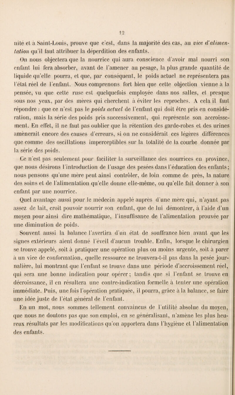 ni té et a Saint-Louis, prouve que c’est, dans la majorité des cas, au vice d'alimen¬ tation qu’il faut attribuer la déperdition des enfants. On nous objectera que la nourrice qui aura conscience d’avoir mal nourri son enfant lui fera absorber, avant de l’amener au pesage, la plus grande quantité de liquide qu’elle pourra, et que, par conséquent, le poids actuel ne représentera pas l’état réel de l’enfant. Nous comprenons fort bien que cette objection vienne à la pensée, vu que celte ruse est quelquefois employée dans nos salles, et presque sous nos yeux, par des mères qui cherchent à éviter les reproches. A cela il faut répondre : que ce n’est pas le poids actuel de l’enfant qui doit être pris en considé¬ ration, mais la série des poids pris successivement, qui représente son accroisse¬ ment. En effet, il ne faut pas oublier que la rétention des garde-robes et des urines amènerait encore des causes d’erreurs, si on ne considérait ces légères différences que comme des oscillations imperceptibles sur la totalité de la courbe donnée par la série des poids. Ce n’est pas seulement pour faciliter la surveillance des nourrices en province, que nous désirons l’introduction de l’usage des pesées dans l’éducation des enfants; nous pensons qu’une mère peut ainsi contrôler, de loin comme de près, la nature des soins et de l’alimentation qu’elle donne elle-même, ou qu’elle fait donner à son enfant par une nourrice. Quel avantage aussi pour le médecin appelé auprès d’une mère qui, n’ayant pas assez de lait, croit pouvoir nourrir son enfant, que de lui démontrer, à l’aide d’un moyen pour ainsi dire mathématique, l’insuffisance de l’alimentation prouvée par une diminution de poids. Souvent aussi la balance l’avertira d’un état de souffrance bien avant que les signes extérieurs aient donné l’éveil d’aucun trouble. Enfin, lorsque le chirurgien se trouve appelé, soit à pratiquer une opération plus ou moins urgente, soit à parer à un vice de conformation, quelle ressource ne trouvera-t-il pas dans la pesée jour¬ nalière, lui montrant que l’enfant se trouve dans une période d’accroissement réel, qui sera une bonne indication pour opérer ; tandis que si l’enfant se trouve en décroissance, il en résultera une contre-indication formelle à tenter une opération immédiate. Puis, une fois l’opération pratiquée, il pourra, grâce à la balance, se faire une idée juste de l’état général de l’enfant. En un mot, nous sommes tellement convaincus de l’utilité absolue du moyen, que nous ne doutons pas que son emploi, en se généralisant, n’amène les plus heu¬ reux résultats par les modifications qu’on apportera dans l’hygiène et l'alimentation des enfants.