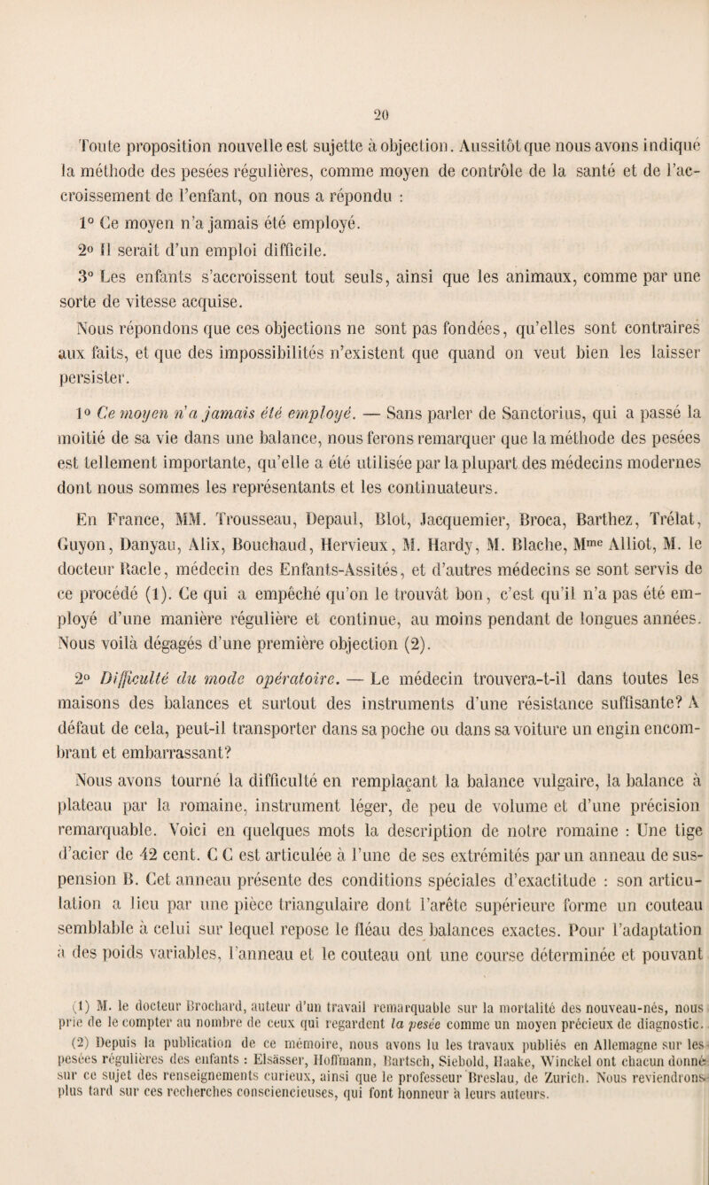 'Foute proposition nouvelle est sujette à objection. Aussitôt que nous avons indiqué la méthode des pesées régulières, comme moyen de contrôle de la santé et de l’ac¬ croissement de l’enfant, on nous a répondu : 1° Ce moyen n’a jamais été employé. 2<> Il serait d’un emploi difficile. 3° Les enfants s’accroissent tout seuls, ainsi que les animaux, comme par une sorte de vitesse acquise. Nous répondons que ces objections ne sont pas fondées, qu’elles sont contraires aux faits, et que des impossibilités n’existent que quand on veut bien les laisser persister. 1° Ce moyen ri a jamais été employé. — Sans parler de Sanctorius, qui a passé la moitié de sa vie dans une balance, nous ferons remarquer que la méthode des pesées est tellement importante, qu’elle a été utilisée par la plupart des médecins modernes dont nous sommes les représentants et les continuateurs. En France, MM. Trousseau, Depaul, Blot, Jacquemier, Broca, Barthez, Trélat, Guyon, Danyau, Alix, Bouchaud, Hervieux, M. Hardy, M. Blache, Mme Alliot, M. le docteur Bâcle, médecin des Enfants-Assités, et d’autres médecins se sont servis de ce procédé (1). Ce qui a empêché qu’on le trouvât bon, c’est qu’il n’a pas été em¬ ployé d’une manière régulière et continue, au moins pendant de longues années. Nous voilà dégagés d’une première objection (2). 2° Difficulté du mode opératoire. — Le médecin trouvera-t-il dans toutes les maisons des balances et surtout des instruments d’une résistance suffisante? A défaut de cela, peut-il transporter dans sa poche ou dans sa voiture un engin encom¬ brant et embarrassant? Nous avons tourné la difficulté en remplaçant la balance vulgaire, la balance à plateau par la romaine, instrument léger, de peu de volume et d’une précision remarquable. Voici en quelques mots la description de notre romaine : Une tige d’acier de 42 cent. C C est articulée à l’une de ses extrémités par un anneau de sus¬ pension B. Cet anneau présente des conditions spéciales d’exactitude : son articu¬ lation a lieu par une pièce triangulaire dont l’arête supérieure forme un couteau semblable à celui sur lequel repose le fléau des balances exactes. Pour l’adaptation a des poids variables, l’anneau et le couteau ont une course déterminée et pouvant (1) M. le docteur Crochard, auteur d’un travail remarquable sur la mortalité des nouveau-nés, nous prie de le compter au nombre de ceux qui regardent la pesée comme un moyen précieux de diagnostic. (2) Depuis la publication de ce mémoire, nous avons lu les travaux publiés en Allemagne sur les pesées régulières des enfants : Elsàsser, Hoffmann, Bartsch, Siebold, Haake, Winckel ont chacun donné sur ce sujet des renseignements curieux, ainsi que le professeur Breslau, de Zurich. Nous reviendrons plus tard sur ces recherches consciencieuses, qui font honneur a leurs auteurs.