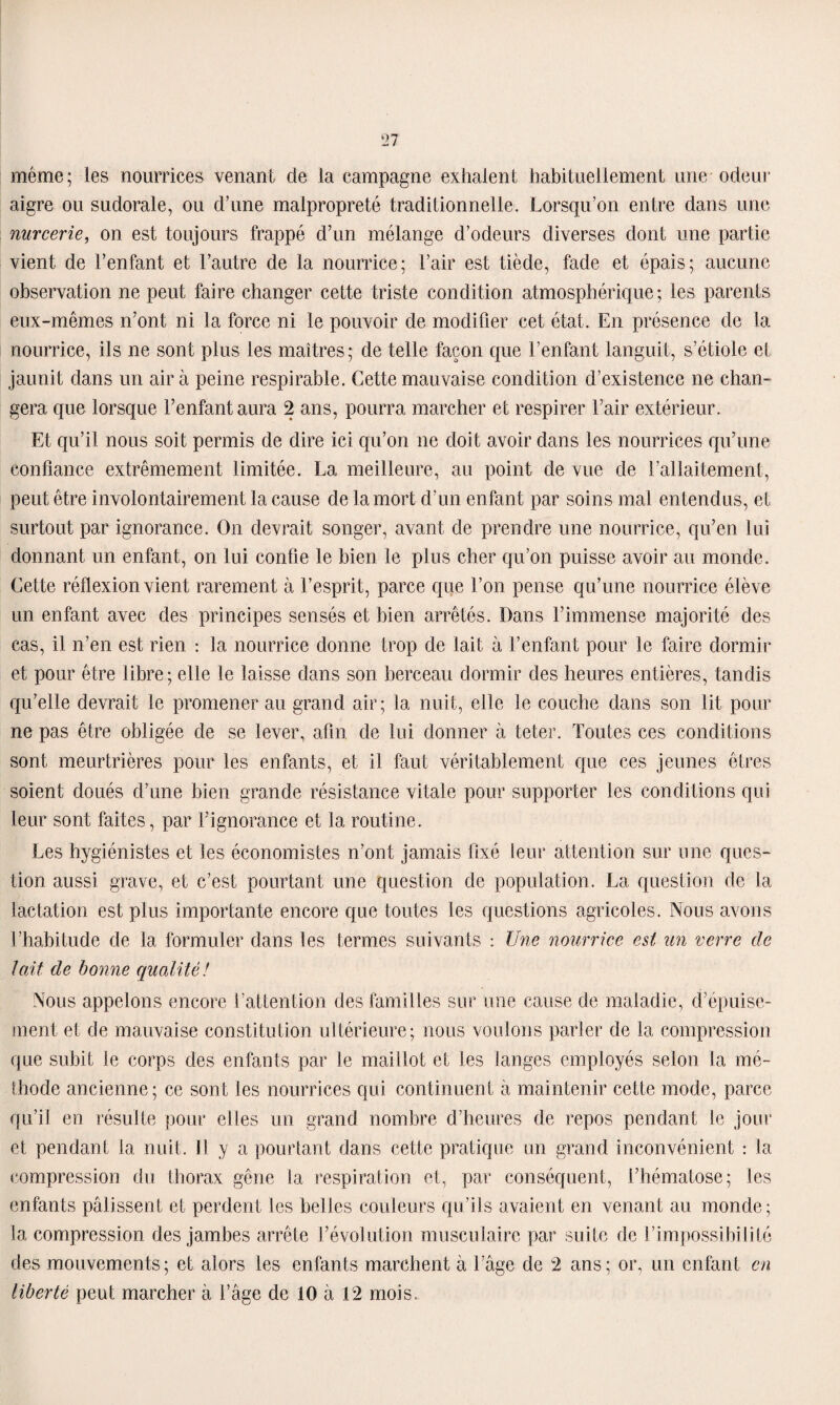 même; les nourrices venant de la campagne exhalent habituellement une odeur aigre ou sudorale, ou d’une malpropreté traditionnelle. Lorsqu’on entre dans une nurcerie, on est toujours frappé d’un mélange d’odeurs diverses dont une partie vient de l’enfant et l’autre de la nourrice; l’air est tiède, fade et épais; aucune observation ne peut faire changer cette triste condition atmosphérique ; les parents eux-mêmes n’ont ni la force ni le pouvoir de modifier cet état. En présence de la nourrice, ils ne sont plus les maîtres; de telle façon que l’enfant languit, s’étiole et jaunit dans un air à peine respirable. Cette mauvaise condition d’existence ne chan¬ gera que lorsque l’enfant aura 2 ans, pourra marcher et respirer l’air extérieur. Et qu’il nous soit permis de dire ici qu’on 11e doit avoir dans les nourrices qu’une confiance extrêmement limitée. La meilleure, au point de vue de l’allaitement, peut être involontairement la cause de la mort d’un enfant par soins mal entendus, et surtout par ignorance. O11 devrait songer, avant de prendre une nourrice, qu’en lui donnant un enfant, on lui confie le bien le plus cher qu’on puisse avoir au monde. Cette réflexion vient rarement à l’esprit, parce que l’on pense qu’une nourrice élève un enfant avec des principes sensés et bien arrêtés. Dans l’immense majorité des cas, il n’en est rien : la nourrice donne trop de lait à l’enfant pour le faire dormir et pour être libre; elle le laisse dans son berceau dormir des heures entières, tandis qu’elle devrait le promener au grand air; la nuit, elle le couche dans son lit pour ne pas être obligée de se lever, afin de lui donner à teter. Toutes ces conditions sont meurtrières pour les enfants, et il faut véritablement que ces jeunes êtres soient doués d’une bien grande résistance vitale pour supporter les conditions qui leur sont faites, par l’ignorance et la routine. Les hygiénistes et les économistes n’ont jamais fixé leur attention sur une ques¬ tion aussi grave, et c’est pourtant une question de population. La question de la lactation est plus importante encore que toutes les questions agricoles. Nous avons l’habitude de la formuler dans les termes suivants : Une nourrice est un verre de lait de bonne qualité! Nous appelons encore l’attention des familles sur une cause de maladie, d’épuise¬ ment et de mauvaise constitution ultérieure; nous voulons parler de la compression que subit le corps des enfants par le maillot et les langes employés selon la mé¬ thode ancienne; ce sont les nourrices qui continuent à maintenir cette mode, parce qu’il en résulte pour elles un grand nombre d’heures de repos pendant le jour et pendant la nuit. 11 y a pourtant dans cette pratique un grand inconvénient : la compression du thorax gêne la respiration et, par conséquent, l’hématose; les enfants pâlissent et perdent les belles couleurs qu’ils avaient en venant au monde; la compression des jambes arrête l’évolution musculaire par suite de l’impossibilité des mouvements; et alors les enfants marchent à l’âge de 2 ans; or, un enfant en liberté peut marcher à l’âge de 10 à 12 mois.