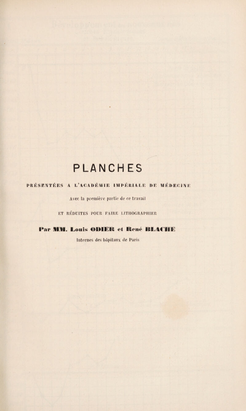 PLANCHES PRÉSENTÉES A L'ACADÉMIE IMPÉRIALE PE MÉDECINE Avec la première partie de ce travail ET RÉDUITES POUR FAIRE LITHOGRAPHIER Par mm, Mollis ODIER et René BLA€HE Internes des hôpitaux de Paris