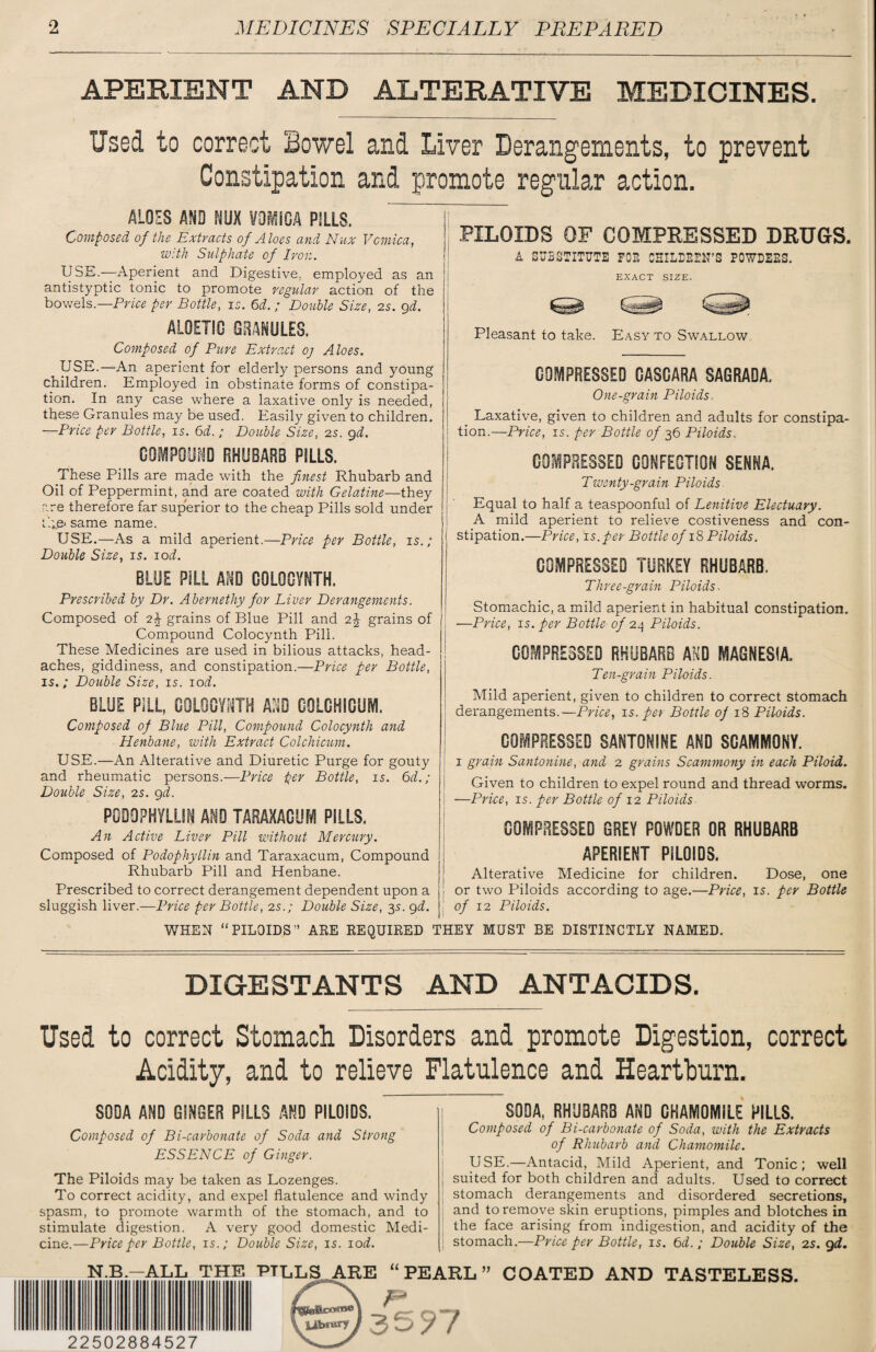 APERIENT AND ALTERATIVE MEDICINES. Used to correct Bowel and Liver Derangements, to prevent Constipation and promote regular action. ALOES AND NUX VOMICA PILLS. Composed of the Extracts of Aloes and Nux Vomica, with Sulphate of Iron. USE.—Aperient and Digestive, employed as an antistyptic tonic to promote regular action of the bowels.—Price per Bottle, is. 6d. ; Double Size, 2s. 9d. AL0ETSO GRANULES. Composed of Pure Extract oj Aloes. USE.—An aperient for elderly persons and young children. Employed in obstinate forms of constipa¬ tion. In any case where a laxative only is needed, these Granules may be used. Easily given to children. —Price per Bottle, 15. 6d.; Double Size, 25. gd. COMPOUND RHUBARB PILLS. These Pills are made with the finest Rhubarb and Oil of Peppermint, and are coated with Gelatine—they are therefore far superior to the cheap Pills sold under the- same name. USE.—As a mild aperient.—Price per Bottle, is.; Double Size, 15. 10d. BLUE PILL AND C0L00YNTH. Prescribed by Dr. Abernethy for Liver Derangements. Composed of 2^ grains of Blue Pill and 2\ grains of Compound Colocynth Pill. These Medicines are used in bilious attacks, head¬ aches, giddiness, and constipation.—Price per Bottle, is.; Double Size, 15. 10d. BLUE PILL, COLGCYSiTH AND GOLGHICUM. Composed of Blue Pill, Compound Colocynth and Henbane, with Extract Colchicum. USE.—An Alterative and Diuretic Purge for gouty and rheumatic persons.—Price per Bottle, is. 61i.; Double Size, 2s. gd. PODDPHYLLIN AND TARAXACUM PILLS. An Active Liver Pill without Mercury. Composed of Podophyllin and Taraxacum, Compound Rhubarb Pill and Henbane. Prescribed to correct derangement dependent upon a sluggish liver.—Price per Bottle, 2s.; Double Size, 35. gd. WHEN “ PILOIDS ” PILOIDS OF COMPRESSED DRUGS. A SUBSTITUTE FOP. CHILDEEH’S POWDEBS. EXACT SIZE. Cl'-. ..Cal Pleasant to take. Easy to Swallow COMPRESSED CASGARA SAGRADA. One-grain Pilo ids . Laxative, given to children and adults for constipa¬ tion.—Price, 15. per Bottle of 36 Piloids.. COMPRESSED CONFECTION SENNA. Twenty-grain Piloids Equal to half a teaspoonful of Lenitive Electuary. A mild aperient to relieve costiveness and con¬ stipation.—Price, is.per Bottle of 18 Piloids. COMPRESSED TURKEY RHUBARB. Three-grain Piloids. Stomachic, a mild aperient in habitual constipation. —Price, 15. per Bottle of 24 Piloids. COMPRESSED RHUBARB AND MAGNESIA. Ten-grain Piloids. Mild aperient, given to children to correct stomach derangements.—Price, 15. per Bottle of 18 Piloids. COMPRESSED SANTONINE AND SGAMMOKY. i grain Santo nine, and 2 grains Scammony in each Piloid. Given to children to expel round and thread worms. —Price, is. per Bottle of 12 Piloids COMPRESSED GREV POWDER OR RHUBARB APERIENT PILOIDS. Alterative Medicine for children. Dose, one or two Piloids according to age.—Price, is. per Bottle of 12 Piloids. ARE REQUIRED THEY MUST BE DISTINCTLY NAMED. DIGE8TANTS AND ANTACIDS. Used to correct Stomach Disorders and promote Digestion, correct Acidity, and to relieve Flatulence and Heartburn. SODA AND GINGER PILLS AND PILOIDS. Composed of Bi-carbonate of Soda and Strong ESSENCE of Ginger. The Piloids may be taken as Lozenges. To correct acidity, and expel flatulence and windy spasm, to promote warmth of the stomach, and to stimulate digestion. A very good domestic Medi¬ cine.—Price per Bottle, is.; Double Size, 15. 10 d. SODA, RHUBARB AND CHAMOMILE PILLS. Composed of Bi-carbonate of Soda, with the Extracts of Rhubarb and Chamomile. USE.—Antacid, Mild Aperient, and Tonic; well suited for both children and adults. Used to correct stomach derangements and disordered secretions, and to remove skin eruptions, pimples and blotches in the face arising from indigestion, and acidity of the stomach.—Price per Bottle, is. 6d.; Double Size, 25. gd. PEARL .B.-ALL TH1 22502884527 ft COATED AND TASTELESS.