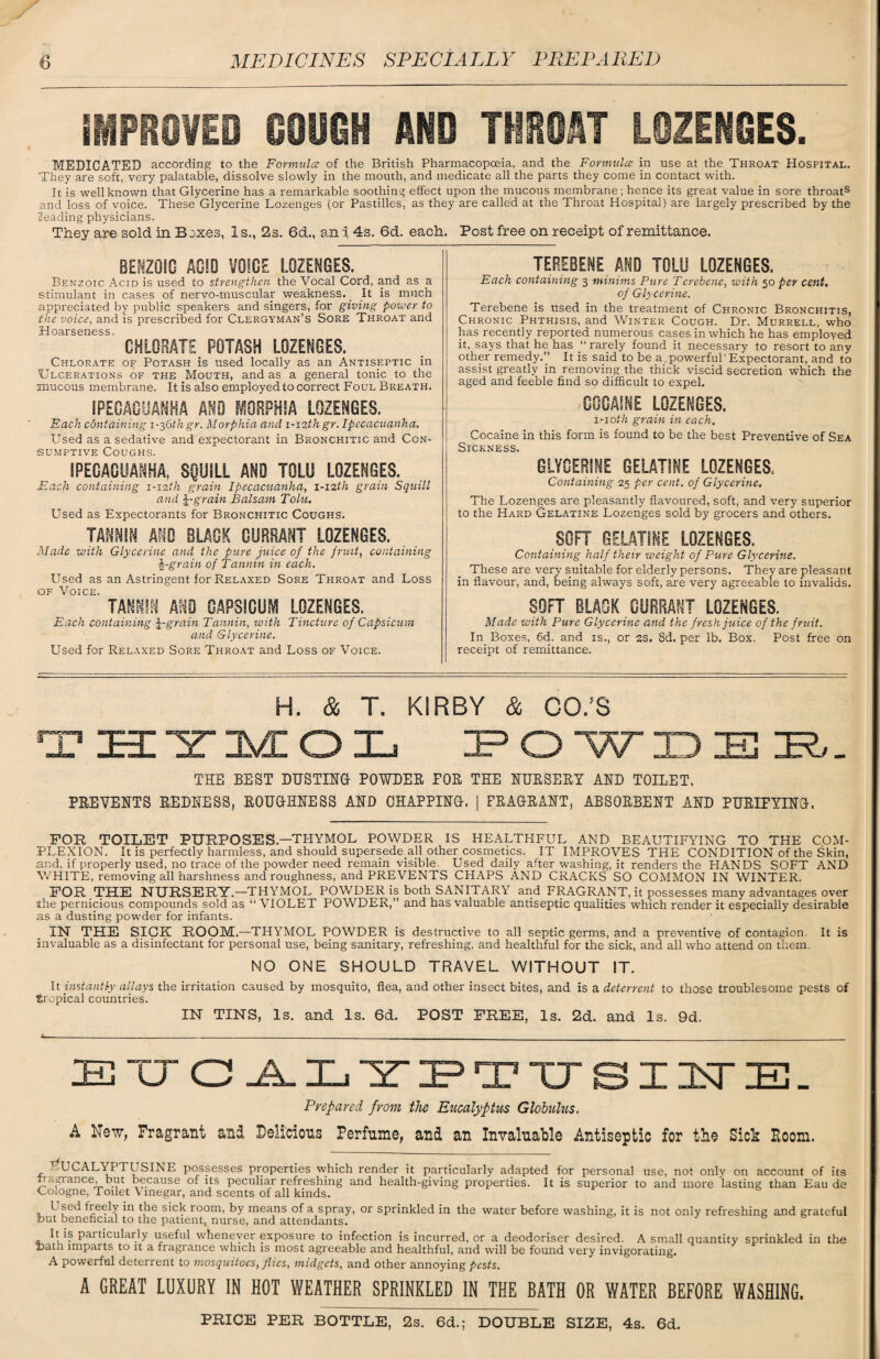 IMPROVED GOUGH AND THROAT LOZENGES. MEDICATED according to the Formula of the British Pharmacopoeia, and the Formula in use at the Throat Hospital. They are soft, very palatable, dissolve slowly in the mouth, and medicate all the parts they come in contact with. It is well known that Glycerine has a remarkable soothing effect upon the mucous membrane; hence its great value in sore throats and loss of voice. These Glycerine Lozenges (or Pastilles, as they are called at the Throat Hospital) are largely prescribed by the Heading physicians. They are sold in Boxes, Is., 2s. 6d., and 4s. 6d. each. Post free on receipt of remittance. BENZOIC ACID VOICE LOZENGES. Benzoic Acid is used to strengthen the Vocal Cord, and as a stimulant in cases of nervo-muscular weakness. _ It is much appreciated by public speakers and singers, for giving power to the voice, and is prescribed for Clergyman’s Sore Throat and Hoarseness. CHLORATE POTASH LOZENGES. Chlorate of Potash is used locally as an Antiseptic in Ulcerations of the Mouth, and as a general tonic to the mucous membrane. It is also employed to correct Foul Breath. IPECACUANHA AND MORPHIA LOZENGES. Each containing 1-36thgr. Morphia and i-izth gr. Ipecacuanha. Used as a sedative and expectorant in Bronchitic and Con¬ sumptive Coughs. IPECACUANHA, SQUSLL AND TOLU LOZENGES. Each containing 1-12th grain Ipecacuanha, 1-12th grain Squill and grain Balsam Tolu. Used as Expectorants for Bronchitic Coughs. TANNIN AND BLACK CURRANT LOZENGES. Made with Glycerine and the pure juice of the fruit, containing grain of Tannin in each. Used as an Astringent for Relaxed Sore Throat and Loss of Voice. imm AND CAPSICUM LOZENGES. Each containing grain Tannin, with Tincture of Capsicum and Glycerine. Used for Relaxed Sore Throat and Loss of Voice. TEREBENE AND TOLU LOZENGES. Each containing 3 minims Pure Terebene, with 50 per cent. of Glycerine. Terebene is used in the treatment of Chronic Bronchitis, Chronic Phthisis, and Winter Cough. Dr. Murrell, who has recently reported numerous cases in which he has employed it, says that he has “ rarely found it necessary to resort to any other remedy.” It is said to be a,powerful'Expectorant, and to assist greatly in removing the thick viscid secretion which the aged and feeble find so difficult to expel. COCAINE LOZENGES. 1-10tli grain in each. Cocaine in this form is found to be the best Preventive of Sea Sickness. GLYCERINE GELATINE LOZENGES. Containing 25 per cent, of Glycerine. The Lozenges are pleasantly flavoured, soft, and very superior to the Hard Gelatine Lozenges sold by grocers and others. SOFT GELATINE LOZENGES. Containing half their weight of Pure Glycerine. These are very suitable for elderly persons. They are pleasant in flavour, and, being always soft, are very agreeable to invalids. SOFT BLACK CURRANT LOZENGES. Made with Pure Glycerine and the fresh juice of the fruit. In Boxes, 6d. and is., or 2S. 8d. per lb. Box, Post free on receipt of remittance. H. & T. KIRBY & CO.'S THYMOL 3? O W ID 33 35?.- THE BEST DUSTING- POWDEB, FOB THE NUESEHT AND TOILET. PREVENTS REDRESS, ROUGHNESS AND CHAPPING. | FRAGRANT, ABSORBENT AND PURIFYING. FOR TOILET PURPOSES.—THYMOL POWDER IS HEALTHFUL AND BEAUTIFYING TO THE COM¬ PLEXION. It is perfectly harmless, and should supersede all other cosmetics. IT IMPROVES THE CONDITION of the Skin, and, if properly used, no trace of the powder need remain visible. Used daily after washing, it renders the HANDS SOFT AND WHITE, removing all harshness and roughness, and PREVENTS CHAPS AND CRACKS SO COMMON IN WINTER. FOR.THE NURSERY—THYMOL POWDER is both SANITARY and FRAGRANT.it possesses many advantages over the pernicious compounds sold as “ VIOLET POWDER,” and has valuable antiseptic qualities which render it especially desirable as a dusting powder for infants. IN THE SICK ROOM.—THYMOL POWDER is destructive to all septic germs, and a preventive of contagion. It is invaluable as a disinfectant for personal use, being sanitary, refreshing, and healthful for the sick, and all who attend on them. NO ONE SHOULD TRAVEL WITHOUT IT. It instantly allays the irritation caused by mosquito, flea, and other insect bites, and is a deterrent to those troublesome pests of tropical countries. IN TINS, Is. and Is. 6d. POST FREE, Is. 2d. and Is. 9d. EUCALYPTTJSI1TE. Prepared from the Eucalyptus Globulus. A New, Fragrant and Delicious Perfume, and an Invaluable Antiseptic for the Sick Room. rfUCALYPTUSINE possesses properties which render it particularly adapted for personal use, not only on account of its ii durance, but because of its peculiar refreshing and health-giving properties. It is superior to and more lasting than Eau de Cologne, Toilet Vinegar, and scents of all kinds. L sed heely in the sick room, by means of a spray, or sprinkled in the water before washing, it is not only refreshing and grateful tout beneficial to the patient, nurse, and attendants. 7 6 It is particularly useful whenever exposure to infection is incurred, or a deodoriser desired. A small quantity sprinkled in the Dath imparts to it a fragrance which is most agreeable and healthful, and will be found very invigorating. A powerful deterrent to mosquitoes, flies, midgets, and other annoying pests. A GREAT LUXURY IN HOT WEATHER SPRINKLED IN THE BATH OR WATER BEFORE WASHING. PRICE PER BOTTLE, 2s. 6d.; DOUBLE SIZE, 4s. 6d.