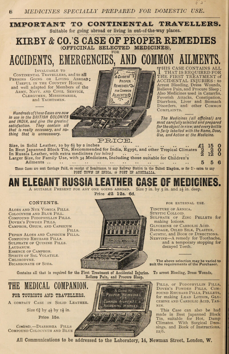 IMPORTANT TO CONTINENTAL _ === . Suitable for going abroad or living in out-of-the-way places. KIRBY & CO.’S CASE OF PROPER REMEDIES Hundreds of these Cases are now in use in the BRITISH COLONIES and INDIA, and give the greatest satisfaction. They contain all that is really necessary, and no¬ thing that is unnecessary. (OFFICINAL SELECTED MEDICINES), FOR ACCIDENTS, EMERGENCIES, AND Invaluable to Continental Travellers, and to all Persons Going or Living Abroad ; Useful in the Country House, and well adapted for Members of the Army, Navy, and Civil Service, Clergymen, Missionaries, and Yachtsmen. AILMENTS. mHIS CASE CONTAINS ALL 1 THAT IS REQUIRED FOR THE FIRST TREATMENT of ACCIDENTAL INJURIES : to Arrest Bleeding, Dress Wounds, Relieve Pain, and Procure Sleep ; Also Medicines used in Catarrhs, Feverish Attacks, Constipation, Diarrhoea, Liver and Stomach Disorders, and other Common Complaints. The Medicines (all officinal) are most carefully selected and prepared for the object in view; and every bottle is fully labelled with the Name, Dose, Use, and Action of the Medicine. PRICE. Size, in Solid Leather, io by by 2 inches . £1 15 0 In Best Japanned Block Tin, Recommended for India, Egypt, and other Tropical Climates 2 2 0 In Russia Leather, with extra medicines (see below) .. .. .. .. .. .. 2 12 0 Larger Size, for Family Use, with 34 Medicines, Including those suitable for Children’s Ailments *« • • .. *• • • • • • • • • .« ., .. .. These Cas©3 are sent Carriage Paid, on receipt of Kemittance, to any Railway Station in the United Kingdom, or for 5/- estra to any POST TOWN IN INDIA, or PORT IN AUSTRALIA. AN ELEGANT RUSSIA LEATHER CASE OF MEDICINES. A suitable Present for any one going abroad. Size 7 in. by 5 in. and 2\ in. deep. Price £2 12s. 6d. CONTENTS. Aloes and Nux Vomica Pills. COLOCYNTH AND BLUE PlLL. Compound Podophyllin Pills. Dover’s Powder Pells. Camphor, Opium, and Capsicum Pills. Pepsin Aloes and Capsicum Pills. Compound Rhubarb Pills. Sulphate of Quinine Pills. Laudanum. Essence of Camphor. Spirits of Sal Volatile. Chlorodyne. Bicarbonate of Soda. for external use. Tincture of Arnica. Styptic Colloid. Sulphate of Zinc Pellets for making lotions. Glycerine of Carbolic Acid. Bandage, Oiled Silk, Plaster, Caustic, and Book of Directions. Nervine—A remedy for Toothache, and a temporary stopping for decayed Teeth. The above selection may be varied to suit the requirements of the Purchaser. Contains all that is reqnired for the First Treatment of Accidental Injuries. To arrest Bleeding, Dress Wounds, Relieve Pain, and Procure Sleep. THE MEDICAL COMPANION. FOE TOURISTS AND TRAVELLERS. A compact Case in Solid Leather. Size 6f by 4^ by i£ in. Price 15s. Contents.—Diarrhcea Pills Compound Colocynth and Blue Pills, or Podophyllin Pills, Dover’s Powder Pills, Com¬ pound Rhubarb Pills, Pellets, for making Lead Lotion, Gly¬ cerine and Carbolic Acid, Tan¬ nin. This Case can also be had made in Best Japanned Block Tin, suitable for Hot, Damp Climates. With Surgical Dresr sings, and Book of Instructions, 12/6. All Communications to be addressed to the Laboratory, 14, Newman Street, London, W.
