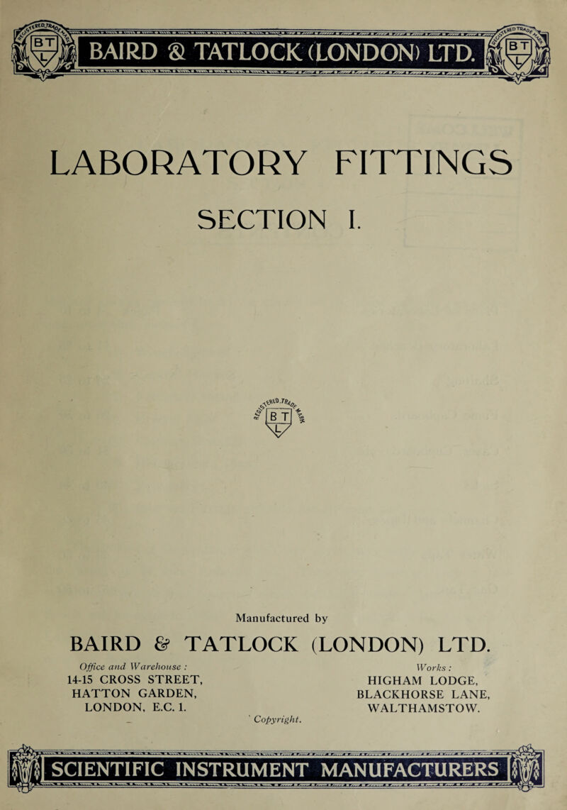 LABORATORY FITTINGS SECTION I. Manufactured by BAIRD & TATLOCK (LONDON) LTD. Office and Warehouse : Works : 14-15 CROSS STREET, HIGHAM LODGE, HATTON GARDEN, BLACKHORSE LANE, LONDON, E.C. 1. WALTHAMSTOW. _ ' Copyright. SCIENTIFIC INSTRUMENT MANUFACTURERS