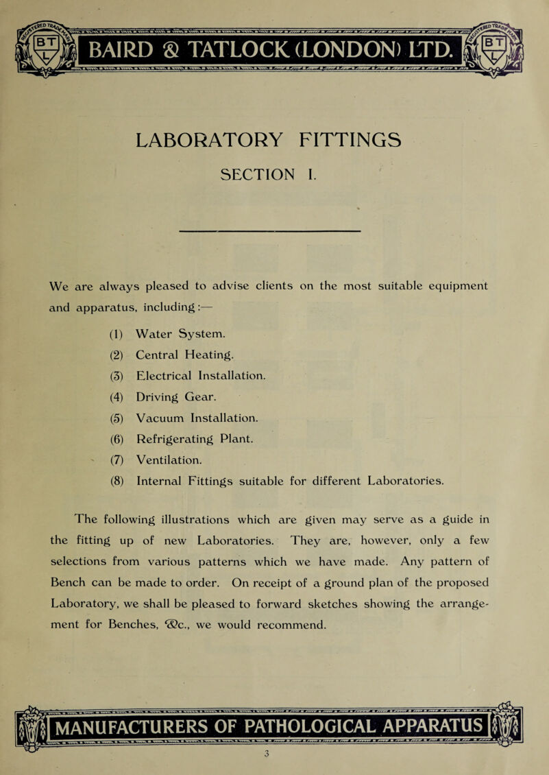 SECTION I. We are always pleased to advise clients on the most suitable equipment and apparatus, including :— (1) Water System. (2) Central Heating. (3) Electrical Installation. (4) Driving Gear. (5) Vacuum Installation. (6) Refrigerating Plant. (7) Ventilation. (8) Internal Fittings suitable for different Laboratories. The following illustrations which are given may serve as a guide in the fitting up of new Laboratories. They are, however, only a few selections from various patterns which we have made. Any pattern of Bench can be made to order. On receipt of a ground plan of the proposed Laboratory, we shall be pleased to forward sketches showing the arrange¬ ment for Benches, &c., we would recommend. MANUFACTURERS OF PATHOLOGICAL APPARATUS