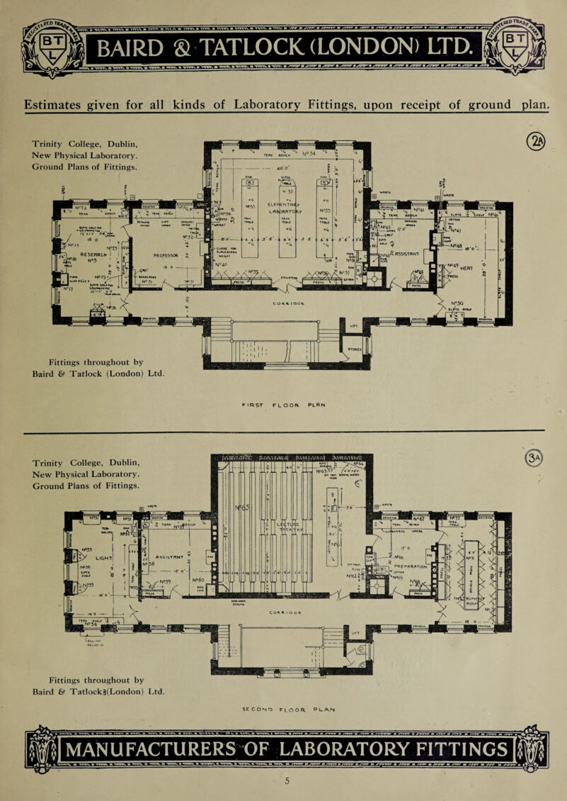 Estimates given for all kinds of Laboratory Fittings, upon receipt of ground plan. Trinity College, Dublin, New Physical Laboratory. Ground Plans of Fittings. Fittings throughout by Baird & Tatlock (London) Ltd. FIRST FLOOR PLRN SECOND FLOOR. PLAN MANUFACTURERS OF LABORATORY FITTINGS