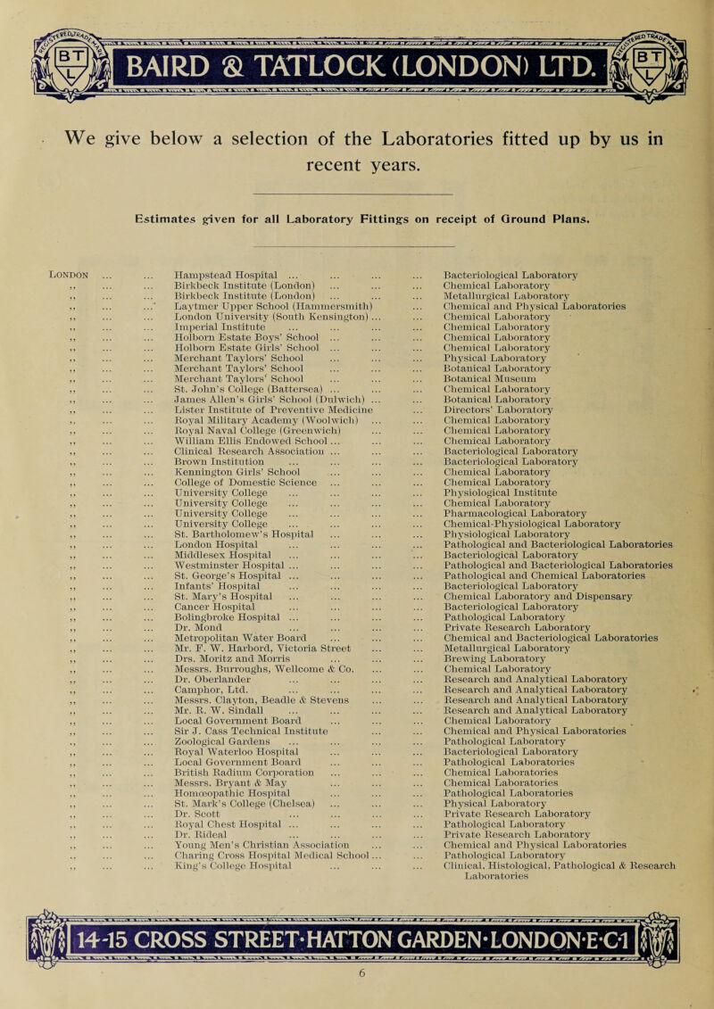 We give below a selection of the Laboratories fitted up by us in recent years. Estimates given for all Laboratory Fittings on receipt of Ground Plans. London 3 3 3 3 3 3 3 3 5 3 3 3 3 3 3 3 3 3 5 3 5 3 33 5 5 5 > 5 5 5 5 5 5 5 5 55 5 5 5 5 5 5 5 5 5 5 5 5 5 5 5 5 5 5 53 5 5 5 3 3 3 3 3 3 3 3 3 3 3 3 3 3 3 33 3 3 3 3 3 3 3 3 3 3 3 3 3 3 3 3 3 3 3 3 3 3 3 3 3 3 3 3 Hampstead Hospital ... Birkbeck Institute (London) Birkbeclc Institute (London) Laytmer Upper School (Hammersmith) London University (South Kensington) Imperial Institute Holborn Estate Boys’ School ... Holborn Estate Girls’ School ... Merchant Taylors’ School Merchant Taylors’ School Merchant Taylors’ School St. John’s College (Battersea) ... James Allen’s Girls’ School (Dulwich) Lister Institute of Preventive Medicine Boyal Military Academy (Woolwich) Royal Naval College (Greenwich) William Ellis Endowed School ... Clinical Research Association ... Brown Institution Kennington Girls’ School College of Domestic Science University College University College University College University College St. Bartholomew’s Hospital London Hospital Middlesex Hospital Westminster Hospital ... St. George’s Hospital ... Infants’ Hospital St. Mary’s Hospital Cancer Hospital Bolingbroke Hospital ... Dr. Monel Metropolitan Water Board Mr. E. W. Harbord, Victoria Street Drs. Moritz and Morris Messrs. Burroughs, Wellcome & Co. Dr. Oberlander Camphor, Ltd. Messrs. Clayton, Beadle & Stevens Mr. R. W. Sindall Local Government Board Sir J. Cass Technical Institute Zoological Gardens Royal Waterloo Hospital Local Government Board British Radium Corporation Messrs. Bryant & May Homceopathic Hospital St. Mark’s College (Chelsea) Dr. Scott Royal Chest Hospital ... Dr. Rideal Young Men’s Christian Association Charing Cross Hospital Medical School King’s College Hospital Bacteriological Laboratory Chemical Laboratory Metallurgical Laboratory Chemical and Physical Laboratories Chemical Laboratory Chemical Laboratory Chemical Laboratory Chemical Laboratory Physical Laboratory Botanical Laboratory Botanical Museum Chemical Laboratory Botanical Laboratory Directors’ Laboratory Chemical Laboratory Chemical Laboratory Chemical Laboratory Bacteriological Laboratory Bacteriological Laboratory Chemical Laboratory Chemical Laboratory Physiological Institute Chemical Laboratory Pharmacological Laboratory Chemical-Physiological Laboratory Physiological Laboratory Pathological and Bacteriological Laboratories Bacteriological Laboratory Pathological and Bacteriological Laboratories Pathological and Chemical Laboratories Bacteriological Laboratory Chemical Laboratory and Dispensary Bacteriological Laboratory Pathological Laboratory Private Research Laboratory Chemical and Bacteriological Laboratories Metallurgical Laboratory Brewing Laboratory Chemical Laboratory Research and Analytical Laboratory Research and Analytical Laboratory Research and Analytical Laboratory Research and Analytical Laboratory Chemical Laboratory Chemical and Physical Laboratories Pathological Laboratory Bacteriological Laboratory Pathological Laboratories Chemical Laboratories Chemical Laboratories Pathological Laboratories Physical Laboratory Private Research Laboratory Pathological Laboratory Private Research Laboratory Chemical and Physical Laboratories Pathological Laboratory Clinical, Histological, Pathological & Research Laboratories 1415 CROSS STREET* HATTON GARDEN • LONDONEOl