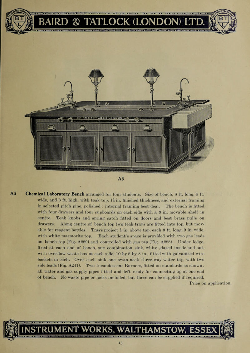 A3 A3 Chemical Laboratory Bench arranged for four students. Size of bench, 8 ft. long, 5 ft. wide, and 3 ft. high, with teak top, l|in. finished thickness, and external framing in selected pitch pine, polished ; internal framing best deal. The bench is fitted with four drawers and four cupboards on each side with a 9 in. movable shelf in centre. Teak knobs and spring catch fitted on doors and best brass pulls on drawers. Along centre of bench top two teak trays are fitted into top, but mov¬ able for reagent bottles. Trays project i in. above top, each 3 ft. long, 9 in. wide, with white marmorite top. Each student’s space is provided with two gas leads on bench top (Fig. A289) and controlled with gas tap (Fig. A288). Under ledge, fixed at each end of bench, one combination sink, white glazed inside and out, with overflow waste box at each side, 10 by 8 by 8 in., fitted with galvanized wire baskets in each. Over each sink one swan-neck three-way water tap, with two side leads (Fig. A24l). Two Incandescent Burners, fitted on standards as shown; all water and gas supply pipes fitted and left ready for connecting up at one end of bench. No waste pipe or locks included, but these can be supplied if required. Price on application. INSTRUMENT WORKS, WALTHAMSTOW, ESSEX i3