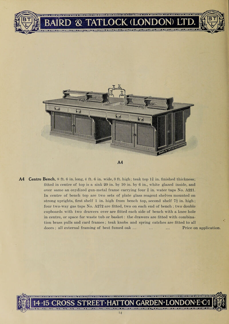 A4 A4 Centre Bench, 8 ft. 6 in. long, 4 ft. 6 in. wide, 3 ft. high; teak top If in. finished thickness; fitted in centre of top is a sink 20 in. by 10 in. by 6 in., white glazed inside, and over same an oxydized gun-metal frame carrying four f in. water taps No. A221. In centre of bench top are two sets of plate glass reagent shelves mounted on strong uprights, first shelf 1 in. high from bench top, second shelf in. high ; four twTo-way gas taps No. A272 are fitted, two on each end of bench ; two double cupboards with two drawers over are fitted each side of bench with a knee hole in centre, or space for waste tub or basket: the drawers are fitted with combina¬ tion brass pulls and card frames ; teak knobs and spring catches are fitted to all doors ; all external framing of best fumed oak ... ... ... Price on application. 14-15 CROSS STREET-HATTON GARDEN LONDON E C1 M