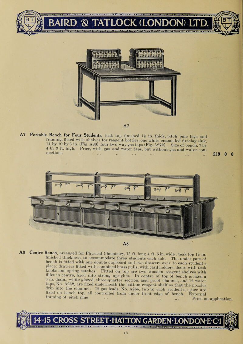 A7 A7 Portable Bench for Four Students, teak top, finished 1§ in. thick, pitch pine legs and fiaming, fitted with shelves for reagent bottles, one white enamelled fireclay sink, 14 by 10 by 6 in. (Fig. A96). four two-way gas taps (Fig. A272). Size of bench. 7 by 4 bj 3 ft. high. Price, with gas and water taps, but without gas and water con¬ nections A8 Centre Bench, arranged for Physical Chemistry, 15 ft. long 4 ft. 6 in. wide ; teak top 1| in. finished thickness, to accommodate three students each side. The under part of bench is fitted with one double cupboard and two drawers over, to each student’s place; drawers fitted with combined brass pulls, with card holders, doors with teak knobs and spring catches. Fitted on top are two wooden reagent shelves with fillet in centre, fixed into strong uprights. In centre of top of bench is fixed a 3 in. diam., white glazed, three-quarter section, acid proof channel, and 12 water taps, No. A252, are fixed underneath the bottom reagent shelf so that the nozzles drip into the channel. 12 gas leads, No. A265, two to each student’s space are fixed on bench top, all controlled from under front edge of bench. External fiaming of pitch pine ... ... ... ... ... Price on application. 14-15 CROSS STREET* HATTON GARDEN LONDON E C1