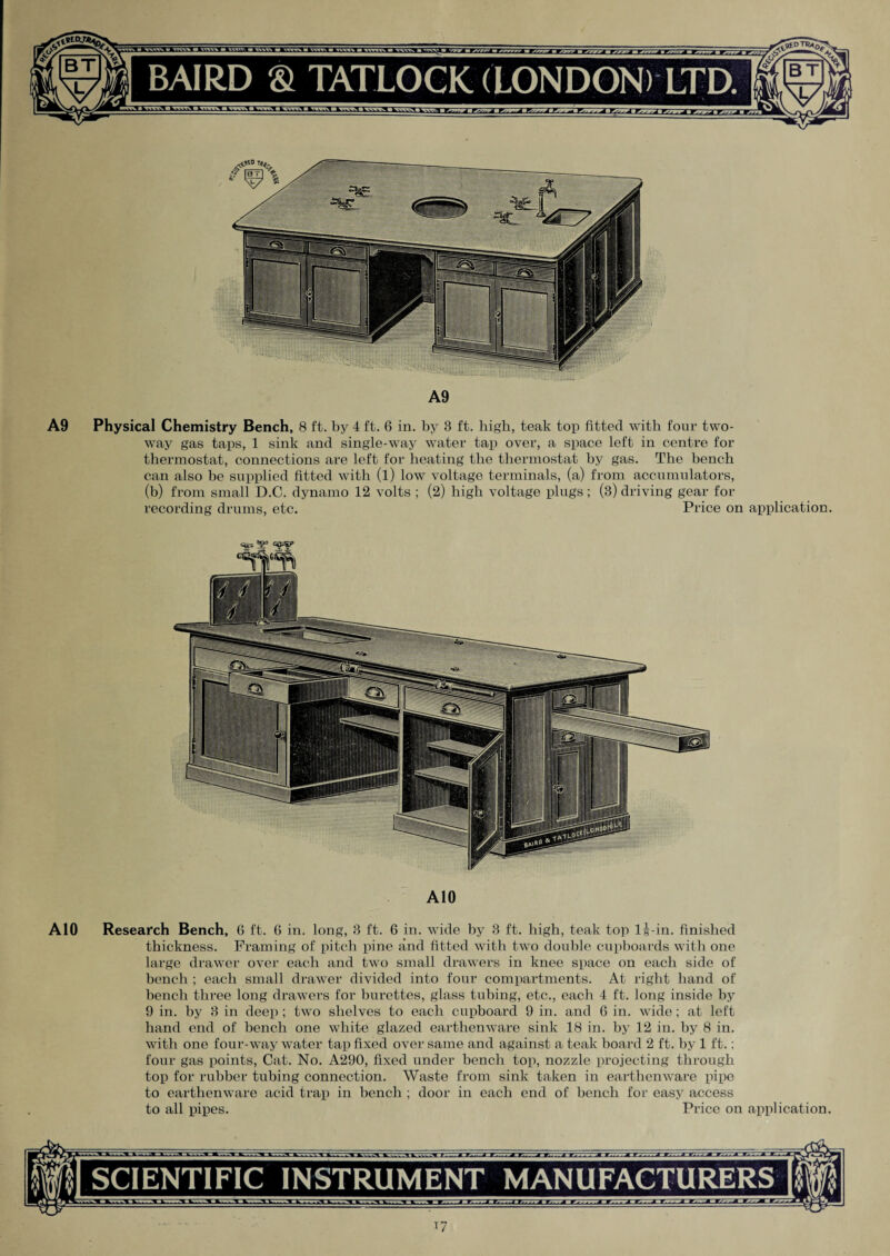 A9 A9 Physical Chemistry Bench, 8 ft. by 4 ft. 6 in. by 3 ft. high, teak top fitted with four two- way gas taps, 1 sink and single-way water tap over, a space left in centre for thermostat, connections are left for heating the thermostat by gas. The bench can also be supplied fitted with (l) low voltage terminals, (a) from accumulators, (b) from small D.C. dynamo 12 volts ; (2) high voltage plugs; (3) driving gear for recording drums, etc. Price on application. A10 A10 Research Bench, 6 ft. 6 in. long, 3 ft. 6 in. wide by 3 ft. high, teak top l|-in. finished thickness. Framing of pitch pine and fitted with two double cupboards with one large drawer over each and two small drawers in knee space on each side of bench ; each small drawer divided into four compartments. At right hand of bench three long drawers for burettes, glass tubing, etc., each 4 ft. long inside by 9 in. by 3 in deep ; two shelves to each cupboard 9 in. and 6 in. wide; at left hand end of bench one white glazed earthenware sink 18 in. by 12 in. by 8 in. with one four-way water tap fixed over same and against a teak board 2 ft. by 1 ft.; four gas points, Cat. No. A290, fixed under bench top, nozzle projecting through top for rubber tubing connection. Waste from sink taken in earthenware pipe to earthenware acid trap in bench ; door in each end of bench for easy access to all pipes. Price on application. SCIENTIFIC INSTRUMENT MANUFACTURERS i7