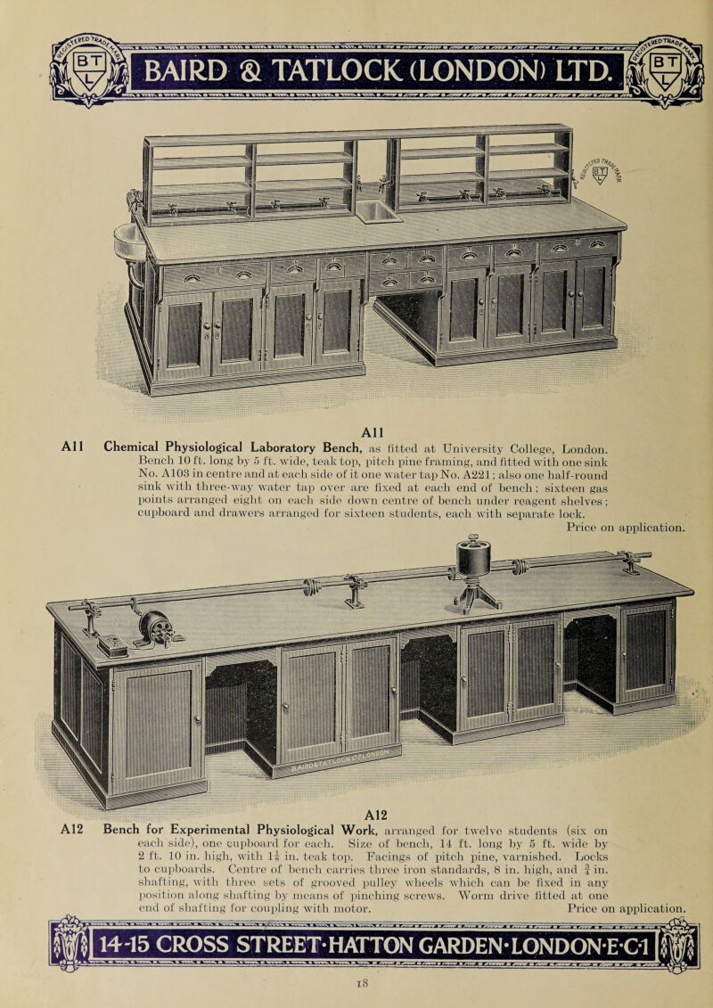 <? s s. BT All All Chemical Physiological Laboratory Bench, as fitted at University College, London. Bench 10 ft. long by 5 ft. wide, teak top, pitch pine framing, and fitted with one sink No. A103 in centre and at each side of it one water tap No. A221; also one half-round sink with three-way water tap over are fixed at each end of bench ; sixteen gas points arranged eight on each side down centre of bench under reagent shelves; cupboard and drawers arranged for sixteen students, each with separate lock. Price on application. A12 Bench for Experimental Physiological Work, arranged for twelve each side), one cupboard for each. Size of bench, 14 ft. long students (six on by 5 ft. wide by 2 ft. 10 in. high, with lj in. teak top. Facings of pitch pine, varnished. Locks to cupboards. Centre of bench carries three iron standards, 8 in. high, and f in. shafting, with three sets of grooved pulley wheels which can be fixed in any position along shafting by means of pinching screws. Worm drive fitted at one end of shafting for coupling with motor. Price on application. 14-15 CROSS STREET-HATTON GARDEN-LONDON E C1
