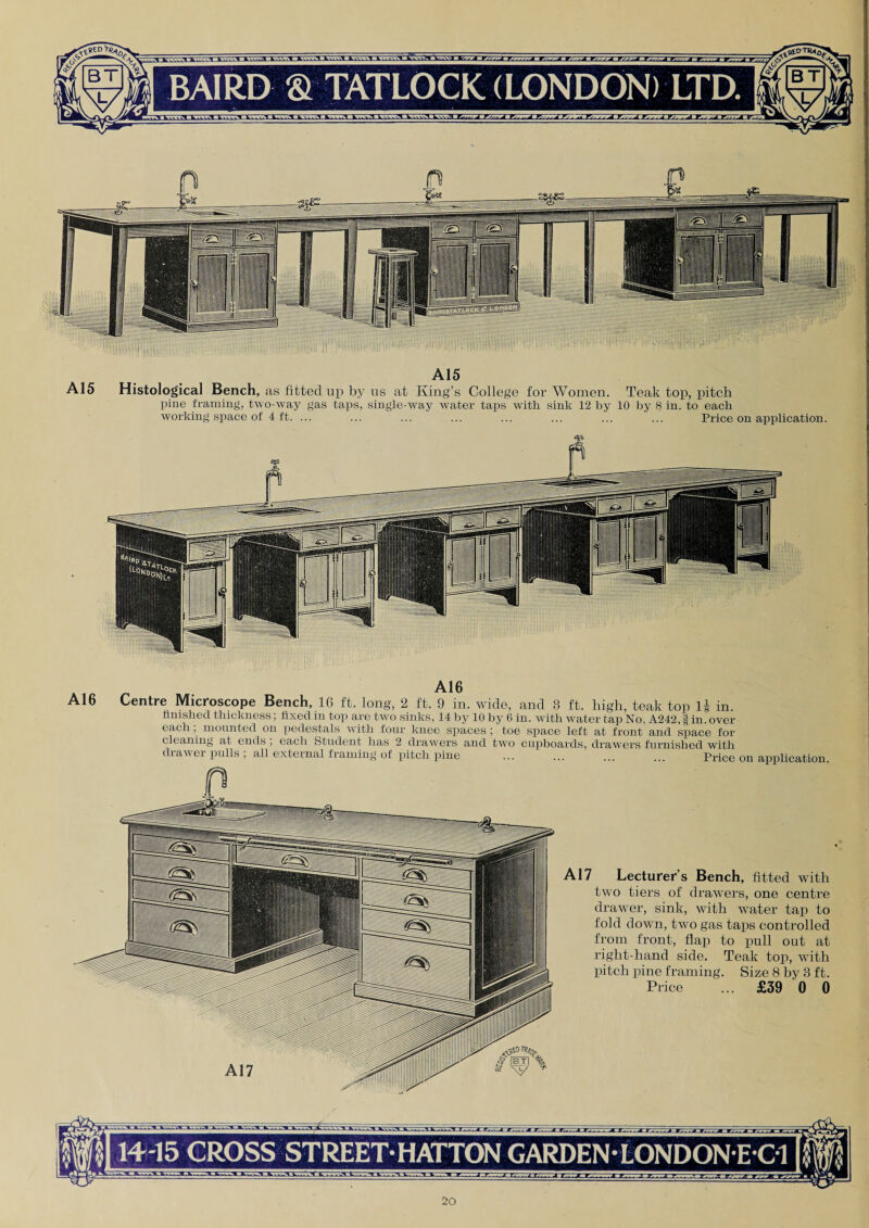 A15 A15 Histological Bench, as fitted up by us at King’s College for Women. Teak top, pitch pine framing', two-way gas taps, single-way water taps with sink 12 by 10 by 8 in. to each working space of 4 ft. ... ... ... ... ... ... ... ... Price on application. A16 Centre Microscope Bench, 16 ft, long, 2 ft. 9 in. wide, and 3 ft. high, teak top 1| in. finished thickness; fixed in top are two sinks, 14 by 10 by 6 in. with water tap No. A242, § in. over- each , mounted on pedestals with four knee spaces ; toe space left at front and space for cleaning at ends , each Student has 2 drawers and two cupboards, drawers furnished with drawer pulls , all external framing of pitch pine ... ... ... ... Price on application. A17 Lecturer’s Bench, fitted with two tiers of drawers, one centre drawer, sink, with wTater tap to fold down, twTo gas taps controlled from front, flap to pull out at right-hand side. Teak top, with pitch pine framing. Size 8 by 3 ft. Price ... £39 0 0