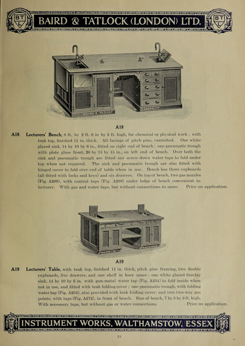 A18 A18 Lecturers’ Bench, 8 ft. by 2 ft. 6 in by 8 ft. high, for chemical or physical work ; with teak top, finished l| in. thick. All facings of pitch pine, varnished. One white glazed sink, 14 by 10 by 6 in., fitted on right end of bench ; one pneumatic trough with plate glass front, 20 by 15 by 15 in., on left end of bench. Over both the sink and pneumatic trough are fitted our screw-down water taps to fold under top when not required. The sink and pneumatic trough are also fitted with hinged cover to fold over end of table when in use. Bench has three cupboards (all fitted with locks and keys) and six drawers. On top of bench, two gas nozzles (Fig. A289), with control taps (Fig. A288) under ledge of bench convenient to lecturer. With gas and water taps, but without connections to same. Price on application. A19 A19 Lecturers’ Table, with teak top, finished l| in. thick, pitch pine framing, two double cupboards, five drawers, and one shelf in knee space ; one white glazed fireclay sink, 14 by 10 by 6 in. with gun-metal water tap (Fig. A234) to fold inside when not in use, and fitted with teak folding cover ; one pneumatic trough, with folding- water tap (Fig. A234), also provided with teak folding cover; and two two-way gas points, with taps (Fig. A272), in front of bench. Size of bench, 7 by 3 by 3 ft. high. With necessary taps, but without gas or water connections. Price on application. INSTRUMENT WORKS, WALTHAMSTOW, ESSEX