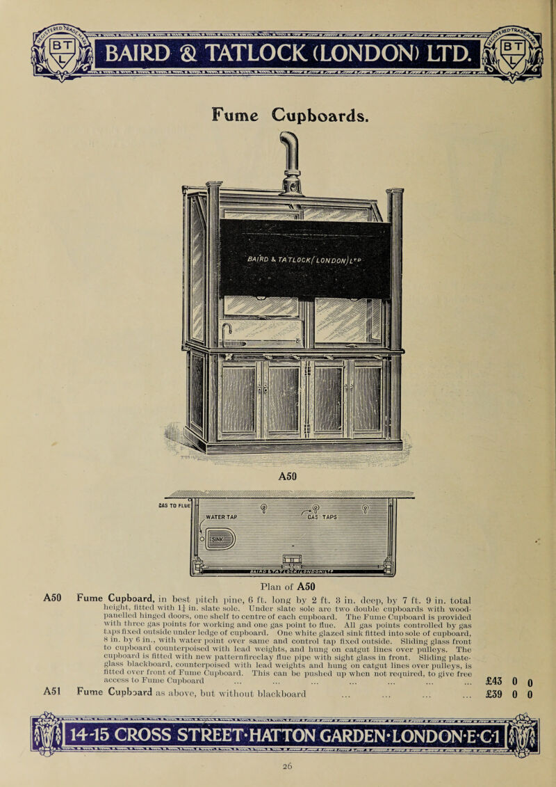 Fume Cupboards. Plan of A50 A50 Fume Cupboard, in best pitch pine, G ft. long by 2 ft. 3 in. deep, by 7 ft. 9 in. total height, fitted with 1J in. slate sole. Under slate sole are two double cupboards with wood- panelled hinged doors, one shelf to centre of each cupboard. The Fume Cupboard is provided with three gas points for working and one gas point to flue. All gas points controlled by gas taps fixed outside under ledge of cupboard. One white glazed sink fitted into sole of cupboard, 8 in. by 6 in., with water point over same and control tap fixed outside. Sliding glass front to cupboard counterpoised with lead weights, and hung on catgut lines over pulleys. The cupboard is fitted with new patternfireclay flue pipe with sight glass in front. Sliding plate- glass blackboard, counterpoised with lead weights and hung on catgut lines over pulleys, is fitted over front of Fume Cupboard. This can be pushed up when not required, to give free access to Fume Cupboard ... ... ... ... ... ... ... £43 0 0 A51 Fume Cupboard as above, but without blackboard ... ... ... ... £39 0 0 14-15 CROSS STREET HATTON GARDEN •LONDON E C1