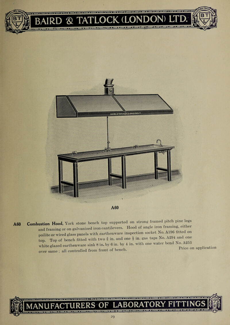 A60 Combustion Hood, York stone bench top supported on strong framed pitch pme egs and framing or on galvanized iron cantilevers. Hood of angle iron framing eit er poilite or wired glass panels with earthenware inspection socket No. A19G fitted on top. Top of bench fitted with two t in. and one I in. gas taps No. A294 and one white glazed earthenware sink 8 in. by 6 in. by 4 in. with one water bend No. A255 over same ; all controlled from front of bene . MANUFACTURERS OF LABORATORY FITTINGS