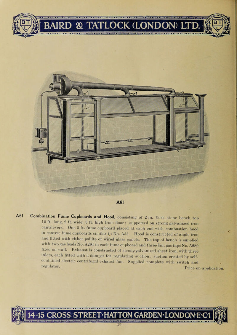 A61 A61 Combination Fume Cupboards and Hood, consisting of 2 in. York stone bench top 12 ft. long, 2 ft. wide, 3 ft. high from floor ; supported on strong galvanized iron cantilevers. One 3 ft. fume cupboard placed at each end with combustion hood in centie, fume cupboards similar to No. A55. Hood is constructed of angle iron and fitted with either poilite or wired glass panels. The top of bench is supplied with two gas leads No. A294 in each fume cupboard and three fin. gas taps No. A289 fixed on wall. Exhaust is constructed of strong galvanized sheet iron, with three inlets, each fitted with a damper for regulating suction ; suction created by self- contained electric centrifugal exhaust fan. Supplied complete with switch and ie&ulatoi. Price on application. jtcaJV 14-15 CROSS STREET HATTON GARDEN-LONDON E C1