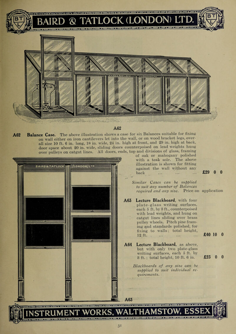 ■iiiiiiw A62 INSTRUMENT WORKS, WALTHAMSTOW, ESSEX Balance Case. The above illustration shows a case for six Balances suitable for fixing on wall either on iron cantilevers let into the wall, or on wood bracket legs, o\ei- all size 10 ft. 6 in. long, 18 in. wide, 21 in. high at front, and 29 in. high at back, door space about 20 in. wide, sliding doors counterpoised on lead weights hung over pulleys on catgut lines. All doors, ends, top and divisions of glass, framing of oak or mahogany polished with a teak sole. The above illustration is shown for fitting against the wall without any back ... . £29 0 0 r Similar Cases can be supplied to suit any number of Balances required and any size. Price on application A63 Lecture Blackboard, with four plate-glass writing surfaces, each 5 ft. by 3 ft., counterpoised with lead weights, and hung on catgut lines sliding over brass pulley wheels. Pitch pine fram¬ ing and standards polished, for fixing to walls; total height, 12 ft. ... ... ... £40 10 0 A62 A64 Lecture Blackboard, as above, but with only two plate-glass writing surfaces, each 5 ft. by 3 ft. ; total height, 10 ft. 6 in. Blackboards of any size can be supplied to suit individual re¬ quirements. A63
