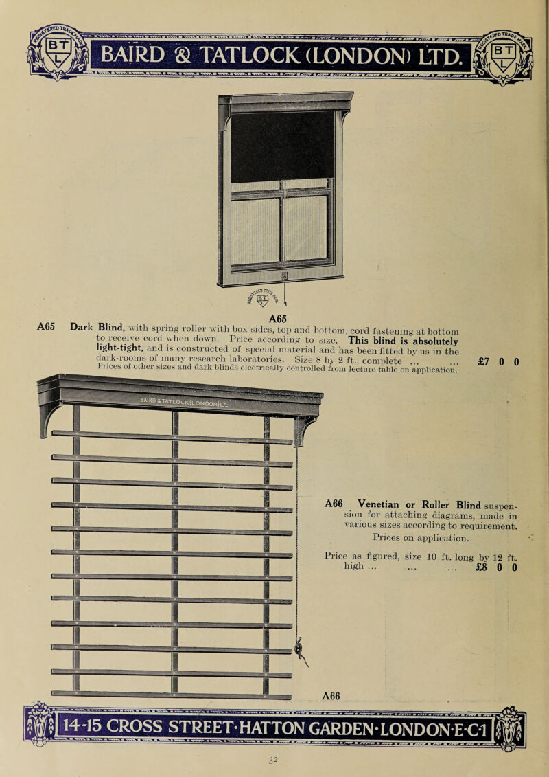 A65 A65 ark Blind, 'with, spring roller with box sides, top and bottom, cord fastening at bottom to receive cord when down. Price according to size. This blind is absolutely light-tight, and is constructed of special material and has been fitted by us in the dark-rooms of many research laboratories. Size 8 by 2 ft., complete Prices of other sizes and dark blinds electrically controlled from lecture table on application.’ £7 0 0 A66 Venetian or Roller Blind suspen¬ sion for attaching diagrams, made in various sizes according to requirement. Prices on application. Price as figured, size 10 ft. long by 12 ft. high ... ... ... £8 0 0 A66 14-15 CROSS STREET-HATTON GARDEN-LONDONEC1