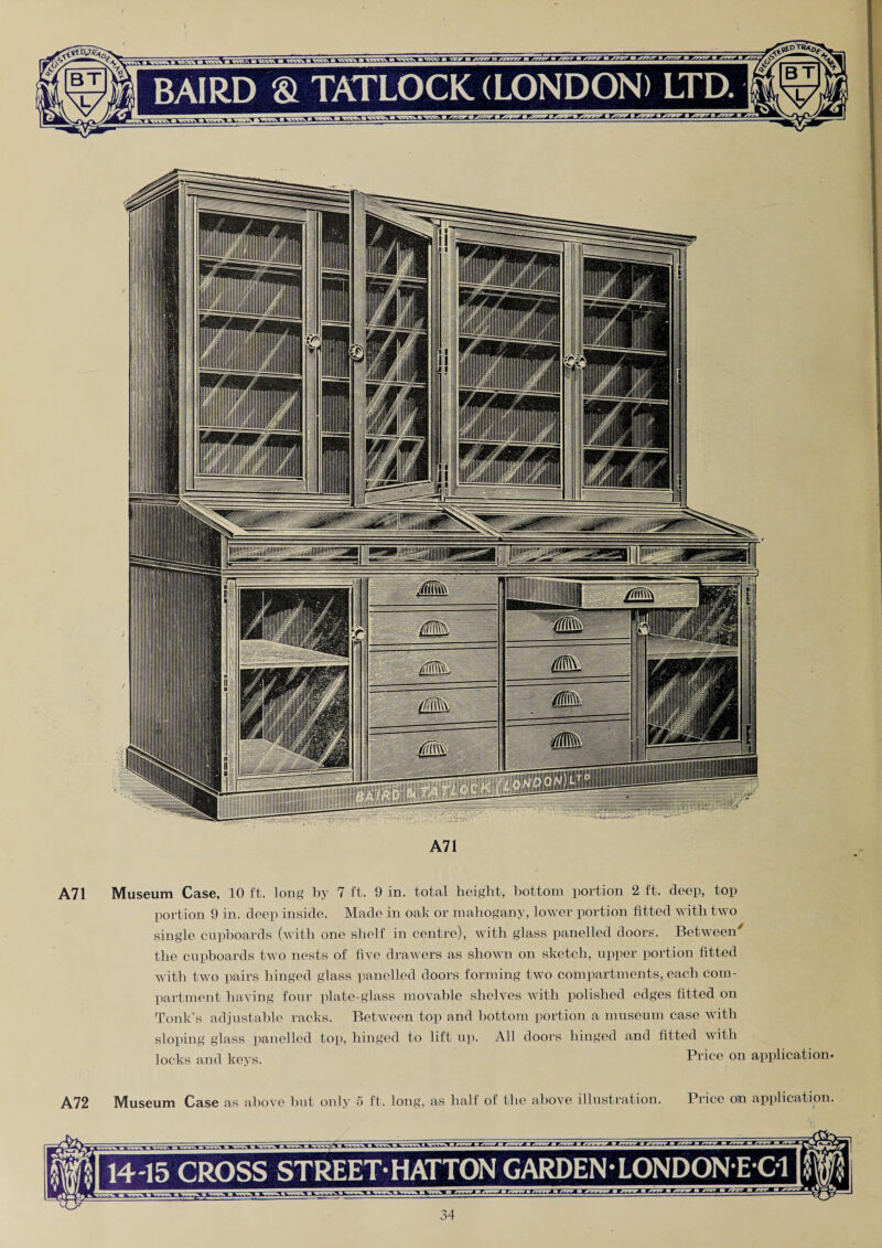 A71 A71 Museum Case, 10 ft. long by 7 ft. 0 in. total height, bottom portion 2 ft. deep, top portion 9 in. deep inside. Made in oak or mahogany, lower portion fitted with two single cupboards (with one shelf in centre), with glass panelled doors. Between' the cupboards two nests of five drawers as shown on sketch, upper portion fitted with two pairs hinged glass panelled doors forming two compartments, each com¬ partment having four plate-glass movable shelves with polished edges fitted on Tonk’s adjustable racks. Between top and bottom portion a museum case with sloping glass panelled top), hinged to lift up). All doors hinged and fitted with locks and keys. Price on application. A72 Museum Case as above but only 5 ft. long, as half of the above illustration. Price on application. 14-15 CROSS STREET HATTON GARDEN • LONDON-E-C1