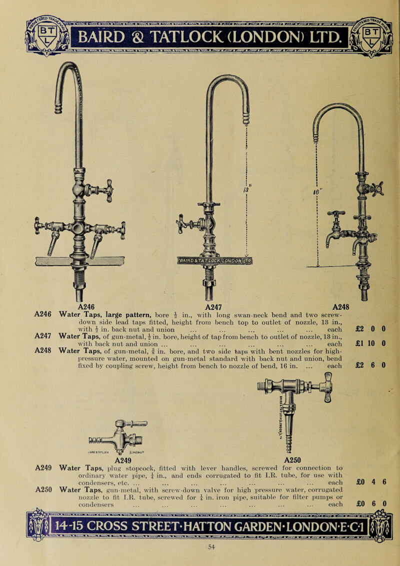 A246 A247 A248 A246 Water Taps, large pattern, bore \ in., with long swan-neck bend and two screw- down side lead taps fitted, height from bench top to outlet of nozzle, 13 in., with i in. back nut and union ... ... ... ... ... each £2 0 A247 Water Taps, of gun-metal, i in. bore, height of tap from bench to outlet of nozzle, 13 in., with back nut and union ... ... ... ... ... ... each £1 10 A248 Water Taps, of gun-metal, f in. bore, and two side taps with bent nozzles for high- pressure water, mounted on gun-metal standard with back nut and union, bend fixed by coupling screw, height from bench to nozzle of bend, 16 in. ... each £2 6 A250 A249 Water Taps, plug stopcock, fitted with lever handles, screwed for connection to ordinary water pipe, | in., and ends corrugated to fit I.R. tube, for use with condensers, etc. ... ... ... ... ... ... ... each A250 Water Taps, gun-metal, with screw-down valve for high pressure water, corrugated nozzle to fit I.R. tube, screwed for i in. iron pipe, suitable for filter pumps or condensers ... ... ... ... ... ... ... each 14-15 CROSS STREET-HATTON GARDEN-LONDONEC1 3E