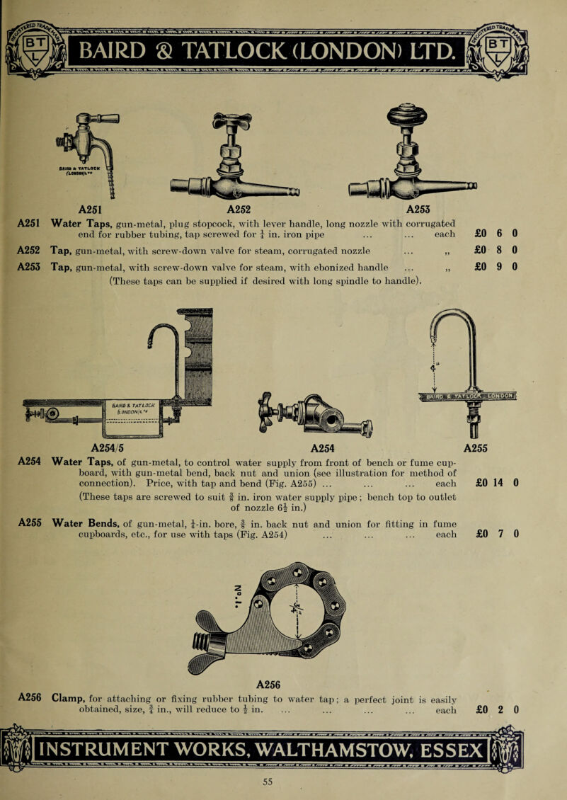 A251 A252 A253 A251 A252 A253 Water Taps, gun-metal, plug stopcock, with lever handle, long nozzle with con- end for rubber tubing, tap screwed for | in. iron pipe Tap, gun-metal, with screw-down valve for steam, corrugated nozzle Tap, gun-metal, with screw-down valve for steam, with ebonized handle (These taps can be supplied if desired with long spindle to handle). ugated each £0 6 0 >> £0 8 0 >> £0 9 0 A254/5 A254 A255 A254 Water Taps, of gun-metal, to control water supply from front of bench or fume cup¬ board, with gun-metal bend, back nut and union (see illustration for method of connection). Price, with tap and bend (Fig. A255) ... ... ... each £0 14 0 (These taps are screwed to suit f in. iron water supply pipe; bench top to outlet of nozzle 6i in.) A255 Water Bends, of gun-metal, i-in. bore, f in. back nut and union for fitting in fume cupboards, etc., for use with taps (Fig. A254) ... ... ... each £0 7 0 A256 A256 Clamp, for attaching or fixing rubber tubing to water tap; a perfect joint is easily obtained, size, f in., will reduce to i in. ... ... ... ... each £0 2 0 INSTRUMENT WORKS, WALTHAMSTOW, ESSEX