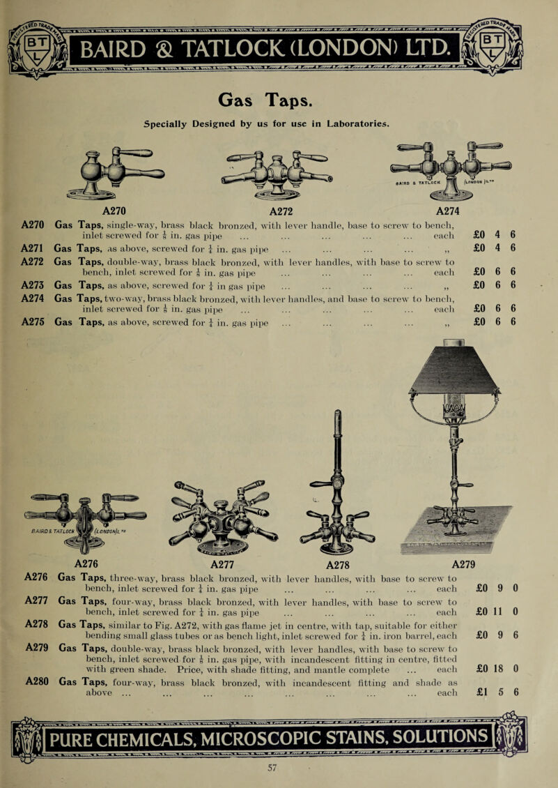 Gas Taps. Specially Designed by us for use in Laboratories. A270 A271 A272 A273 A274 A275 A270 A272 A274 Gas Taps, single-way, brass black bronzed, with lever handle, hase to screw to bench, inlet screwed for | in. gas pipe ... ... ... ... ... each Gas Taps, as above, screwed for J in. gas pipe ... ... ... ... ,, Gas Taps, double-way, brass black bronzed, with lever handles, with base to screw to bench, inlet screwed for f in. gas pipe ... ... ... ... each Gas Taps, as above, screwed for J in gas pipe ... ... ... ... ,, Gas Taps, two-way, brass black bronzed, with lever handles, and base to screw to bench, inlet screwed for | in. gas pipe ... ... ... ... ... each Gas Taps, as above, screwed for J in. gas pipe ... ... ... ... ,, £0 4 6 £0 4 6 £0 6 6 £0 6 6 £0 6 6 £0 6 6 A276 Gas Taps, three-way, brass black bronzed, with lever handles, with base to screw to bench, inlet screwed for J in. gas pipe ... ... ... ... each A277 Gas Taps, four-way, brass black bronzed, with lever handles, with base to screw to bench, inlet screwed for j in. gas pipe ... ... ... ... each A278 Gas Taps, similar to Fig. A272, with gas flame jet in centre, with tap, suitable for either bending small glass tubes or as bench light, inlet screwed for i in. iron barrel, each A279 Gas Taps, double-way, brass black bronzed, with lever handles, with base to screw to bench, inlet screwed for i in. gas pipe, with incandescent fitting in centre, fitted with green shade. Price, with shade fitting, and mantle complete ... each A280 Gas Taps, four-way, brass black bronzed, with incandescent fitting and shade as above ... ... ... ... ... ... ... ... each £0 9 0 £0 11 0 £0 9 6 £0 18 0 £15 6 COT PURE CHEMICALS, MICROSCOPIC STAINS, SOLUTIONS