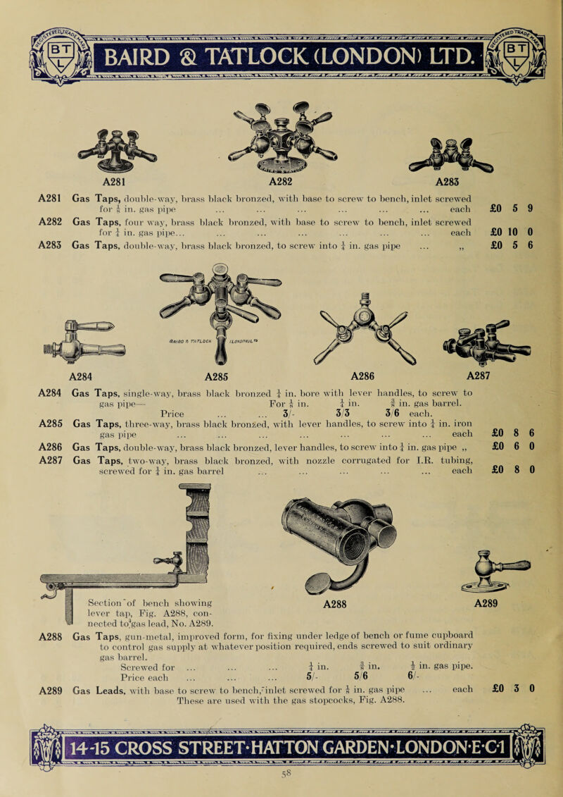 B T A283 A281 A282 A281 A282 A283 Gas Taps, double-way, brass black bronzed, with base to screw to bench, inlet screwed for 4 in. gas pipe ... ... ... ... ... ... each Gas Taps, four way, brass black bronzed, with base to screw to bench, inlet screwed for i in. gas pipe... ... ... ... ... ... ... each Gas Taps, double-way, brass black bronzed, to screw into \ in. gas pipe ... ,, £0 5 9 £0 10 0 £0 5 6 A285 A284 Gas Taps, single-way, brass black bronzed 4 in. bore with lever bandies, to screw to gas pipe— For 4 in. i in. | in. gas barrel. Price ... ... 3/- 3/3 3/6 each. A285 Gas Taps, three-way, brass black bronzed, with lever handles, to screw into 4 in. iron gas pipe ... ... ... ... ... ... ... each A286 Gas Taps, double-way, brass black bronzed, lever handles, to screw into 4 in. gas pipe „ A287 Gas Taps, two-way, brass black bronzed, with nozzle corrugated for I.R. tubing, screwed for 4 in. gas barrel ... ... ... ... ... each £0 8 6 £0 6 0 £0 8 0 A288 Gas Taps, gun-metal, improved form, for fixing under ledge of bench or fume cupboard to control gas supply at whatever position required, ends screwed to suit ordinary gas barrel. Screwed for 4 in. t in. 4 in. gas pipe Price each 5/- 5/6 6/- A289 Gas Leads, with base to screw to bench,- inlet screwed for 4 in. gas pipe These are used with the gas stopcocks, Fig. A288. each £0 3 0