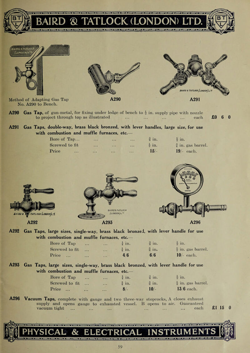 Method of Adapting Gas Tap No. A290 to Bench. A290 A291 A290 Gas Tap, of gun-metal, for fixing under ledge of bench to | in. supply pipe with nozzle to project through top as illustrated ... ... ... ... each £0 6 0 A291 Gas Taps, double-way, brass black bronzed, with lever handles, large size, for use with combustion and muffle furnaces, etc.— Bore of Tap... Screwed to fit Price t in. \ in. 15 in. f in. gas barrel. 19/- each. BAIRD 3>WfTATLOCK [lONDON]Li{ A292 BA IRD&TATLOCK (LONDOH)L A293 A296 A292 Gas Taps, large sizes, single-way, brass black bronzed, with lever handle for use with combustion and muffle furnaces, etc.— Bore of Tap ... ... \ in. t in. 2 in. Screwed to fit ... ... i in. f in. I in. gas barrel. Price ... ... ... 4/6 6/6 10/- each. A293 Gas Taps, large sizes, single-way, brass black bronzed, with lever handle for use with combustion and muffle furnaces, etc.— Bore of Tap ... ... J in. f in. | in. Screwed to fit ... ... i in. f in. i in. gas barrel. Price ... ... ... 8/- 10/- 13/6 each. A296 Vacuum Taps, complete with gauge and two three-way stopcocks, A closes exhaust supply and opens gauge to exhausted vessel. B opens to air. Guaranteed vacuum tight ... ... ... ... ... ... ... each £1 15 0 PHYSICAL & ELECTRICAL INSTRUMENTS