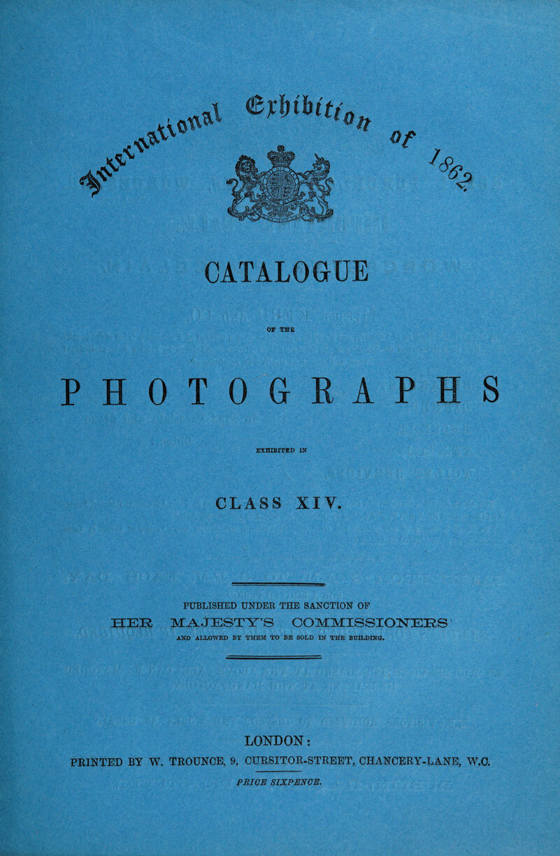 OF THE PHOTOG A P H S EXHIBITED IN CLASS XIV. PUBLISHED UNDER THE SANCTION OF HEE MAJESTY’S COMMISSIONERS' AND ALLOWED BY THEM TO BE SOLD IN THE BUILDING. LONDON: PRINTED BY W, TROUNCE, 9, CURSITOR-STREET, CHANCERY-LANE, W.O. PRICE SIXPENCE.