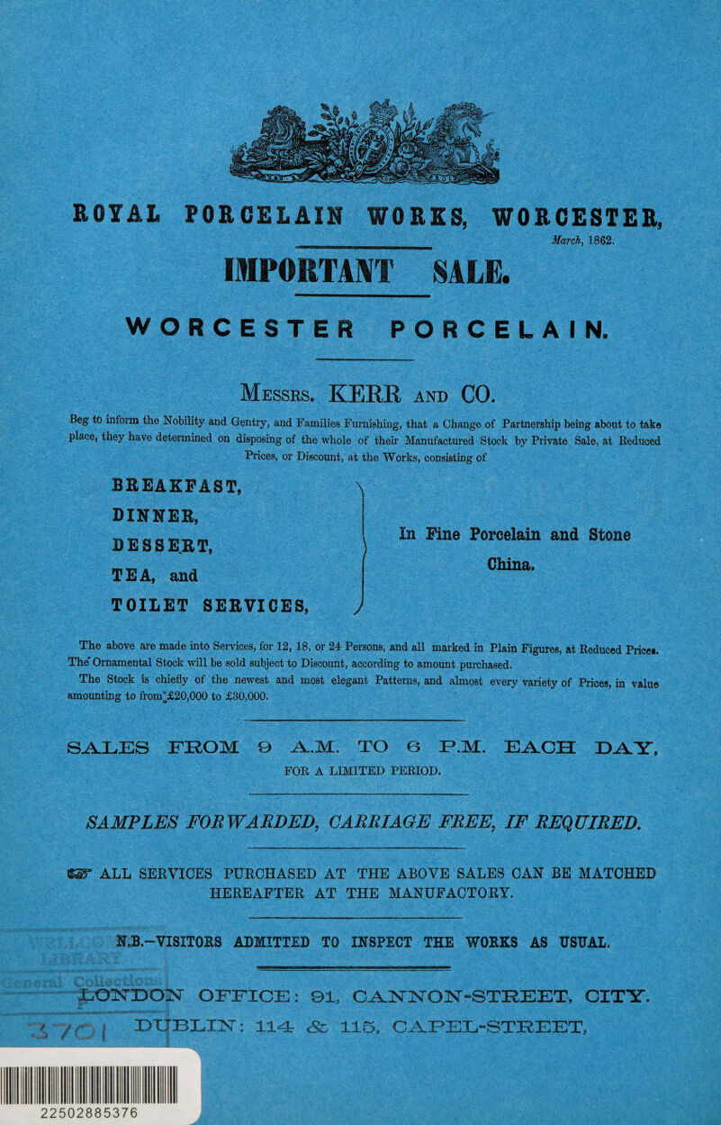 ROYAL PORCELAIN WORKS, WORCESTER, Kagiii!a<iM^ March, 1862. IMPORTANT SALE. WORCESTER PORCELAIN. Messrs. KERR and CO. Beg to inform the Nobility and Gentry, and Families Furnishing, that a Change of Partnership being about to take place, they have determined on disposing of the whole of their Manufactured Stock by Private Sale, at Reduced Prices, or Discount, at the Works, consisting of BREAKFAST, DINNER, DESSERT, TEA, and TOILET SERVICES, \ In Fine Porcelain and Stone China. J The above are made into Services, for 12, 18, or 24 Persons, and all marked in Plain Figures, at Reduced Prices. The' Ornamental Stock will be sold subject to Discount, according to amount purchased. The Stock is chiefly of the newest and most elegant Patterns, and almost every variety of Prices, in value amounting to frorcf£20,000 to £80,000. SALES FROM 9 A-M. TO 6 T?.M. EACH DAY, FOE A LIMITED PEEIOD. SAMPLES FORWARDED, CARRIAGE FREE, IF REQUIRED. «T ALL SERVICES PURCHASED AT THE ABOVE SALES CAN BE MATCHED HEREAFTER AT THE MANUFACTORY. N.B.—VISITORS ADMITTED TO INSPECT THE WORKS AS USUAL. LONDON OFFICE: 91, CANNON-STREET', CITY. DUBLIN: 114 & 115, CAPEL-STREET, 22502885376