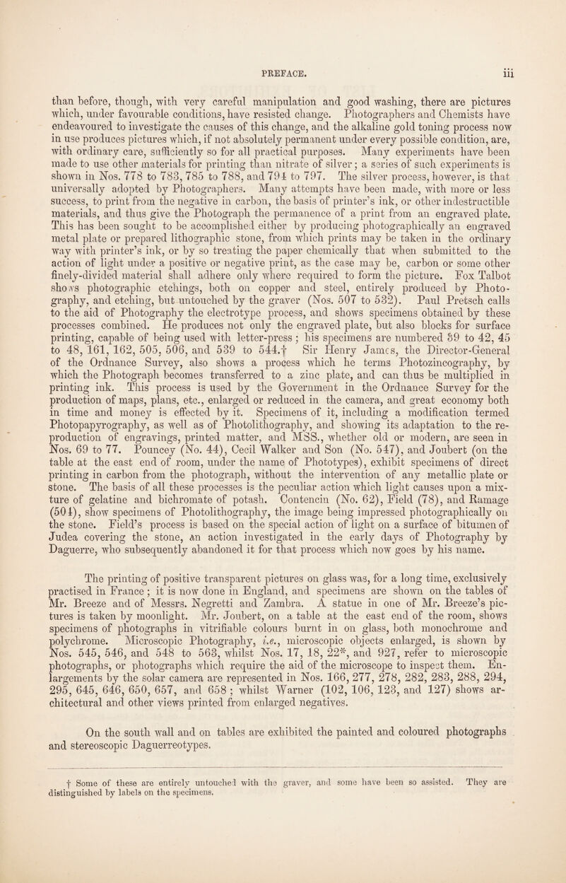 than before, though, with very careful manipulation and good washing, there are pictures which, under favourable conditions, have resisted change. Photographers and Chemists have endeavoured to investigate the causes of this change, and the alkaline gold toning process now in use produces pictures which, if not absolutely permanent under every possible condition, are, with ordinary care, sufficiently so for all practical purposes. Many experiments have been made to use other materials for printing than nitrate of silver; a series of such experiments is shown in Nos. 778 to 783, 785 to 788, and 79-1 to 797. The silver process, however, is that universally adopted by Photographers. Many attempts have been made, with more or less success, to print from the negative in carbon, the basis of printer’s ink, or other indestructible materials, and thus give the Photograph the permanence of a print from an engraved plate. This has been sought to be accomplished either by producing photographically an engraved metal plate or prepared lithographic stone, from which prints may be taken in the ordinary way with printer’s ink, or by so treating the paper chemically that when submitted to the action of light under a positive or negative print, as the case may be, carbon or some other finely-divided material shall adhere only where required to form the picture. Fox Talbot shows photographic etchings, both on copper and steel, entirely produced by Photo¬ graphy, and etching, but untouched by the graver (Nos. 507 to 532). Paul Pretsch calls to the aid of Photography the electrotype process, and shows specimens obtained by these processes combined. He produces not only the engraved plate, but also blocks for surface printing, capable of being used with letter-press ; his specimens are numbered 39 to 42, 45 to 48, 161, 162, 505, 506, and 539 to 544.f Sir Henry James, the Director-General of the Ordnance Survey, also shows a process which he terms Photozincography, by which the Photograph becomes transferred to a zinc plate, and can thus be multiplied in printing ink. This process is used by the Government in the Ordnance Survey for the production of maps, plans, etc., enlarged or reduced in the camera, and great economy both in time and money is effected by it. Specimens of it, including a modification termed Photopapyrography, as well as of Photolithography, and showing its adaptation to the re¬ production of engravings, printed matter, and MSS., whether old or modern, are seen in Nos. 69 to 77. Pouncey (No, 44), Cecil Walker and Son (No. 547), and Joubert (on the table at the east end of room, under the name of Phototypes), exhibit specimens of direct printing in carbon from the photograph, without the intervention of any metallic plate or stone. The basis of all these processes is the peculiar action which light causes upon a mix¬ ture of gelatine and bichromate of potash. Contencin (No. 62), Field (78), and Damage (501), show specimens of Photolithography, the image being impressed photographically oil the stone. Field’s process is based on the special action of light on a surface of bitumen of Judea covering the stone, an action investigated in the early days of Photography by Daguerre, who subsequently abandoned it for that process which now goes by his name. The printing of positive transparent pictures on glass was, for a long time, exclusively practised in France ; it is now done in England, and specimens are shown on the tables of Mr. Breeze and of Messrs. Negretti and Zambra. A statue in one of Mr. Breeze’s pic¬ tures is taken by moonlight. Mr. Joubert, on a table at the east end of the room, shows specimens of photographs in verifiable colours burnt in on glass, both monochrome and polychrome. Microscopic Photography, i.e.} microscopic objects enlarged, is shown by Nos. 545, 546, and 548 to 563, whilst Nos. 17, 18, 22'xg and 927, refer to microscopic photographs, or photographs which require the aid of the microscope to inspect them. En¬ largements by the solar camera are represented in Nos. 166, 277, 278, 282, 283, 288, 294, 295, 645, 646, 650, 657, and 658 ; whilst Warner (102, 106, 123, and 127) shows ar¬ chitectural and other views printed from enlarged negatives. On the south wall and on tables are exhibited the painted and coloured photographs and stereoscopic Daguerreotypes, j- Some of these are entirely untouched with the graver, and some have been so assisted. They are distinguished by labels on the specimens.