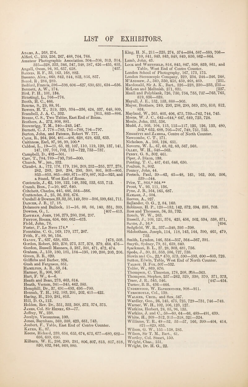 LIST OF EXHIBITORS Adams, A., 268, 276. Alfieri, 0., 250, 256, 267, 488, 704, 764. Amateur Photographic Association. 304—308, 313, 314, 325—328, 333, 346, 347, 348, 387, 426-435, 455, Angell, Owen, 94, 95, 657, 658. [457. Barnes, R. F., 33, 163, 168, 882. Bassano, Alex., 460, 842, 844, 852, 856, 857. Beard, R , 284, 289. Bedford, Francis, 596—598, 604—627, 630,631, 634—636. Bennett, A. W-, 174. Bird, P. H., 101, 134. Birnstingl, L., 766—776. Booth, H. C., 466. Bourne, S., 29, 88, 91. Bowers, H. T., 319, 320, 334—336, 424, 537, 648, 809, Brambell, J. A. C., 332. [811, 883-886. Breeze, C. S., Two Tables, East End of Room. Brothers, A., 272, 808, 881. Brownrigg, T. M., 240—243, 247. Burnett, C. J. 778—783, 785-788, 794-797. Burton, John, and Pateson, Robert W. 777. Cade, R., 264, 266, 481—486, 628, 629, 632, 633. Caithness, Earl, 97, 98, 99, 100.* Caldesi, L., 19—21, 63, 92, 107, 110, 119, 120, 137, 141, 147, 197, 701, 702, 713-722, 733-737. Campbell, D., 492—501. Carr, T., 784, 789—793, 798—800. Church, W., jun., 332. Claudet, A., 172, 176, 179, 198, 209, 252—255, 277, 278, 282, 283, 288, 294, 295, 300, 801, 803—805, 853—855, 865-868,871-879, 887, 912—925, and a Stand, West End of Room. Contencin, J., 62, 108, 122, 148, 392, 533, 653, 712. Cramb, Bros., 7—10, 467, 640. Critchett, Charles, 445, 446, 564—566. Cruttenden, J., 25, 36, 292, 676. Cundall & Downes, 23,32,38,149, 380 -386,599,641,711. Dancer, J. B., 17, 18. Dolamore and Bullock, 11—16, 80, 86, 140, 331, 389, Downes, G., 1. [407—413. Eastham, John, 196, 279, 280, 296, 297. Fenton, Roger, 656, 660, 662—673. Field, John, 78. Foster, P. Le Neve 174.* Fountaine, C. G., 169, 170, 177, 207. Frith, F„ 89, 90, 154. Gandy, T., 637, 638, 833. [478, 503. Gordon, Robert, 269, 270, 275, 377, 378, 379, 464, 476— Gordon, Russell Manners, 3, 287, 301, 471, 472, 474. Graham, J., 159, 180, 181, 184—195, 199, 200, 203, 206. Green, B. R., 820. Griffiths and Barber, 926. Gush and Ferguson, 851. Hamilton, A. R., 53, 54. Harmer, R., 906, 907. Hart, F. W., 4—6. Heath and Beau, 273, 463, 814. Heath, Vernon, 341—345, 462, 585. Hemphill, Dr., 37, 691—693, 695—700. Hennah, T. H., 182, 183, 201, 202, 415—422. Bering, H., 210, 281, 815. Hill, D. O., 112. Holden, Rev. Dr., 351, 352, 368, 372, 374, 375. James, Col. Sir Henry, 69—77. Jeffrey, W., 238. Jocelyn, Viscountess, 100. Jones, Baynham, 369, 388, 423, 661, 743. Joubert, F., Table, East End of Centre Counter. Kater, E., 87. Keene, Richard, 239, 654, 655, 674, 675, 677—680, 682— 686, 689, 690. Kilburn, W. E., 286, 290, 291, 806, 807, 813, 817, 818, King, II. N., 211-225, 274, 574—584, 587—589, 708— 710, 841, 843. 843, 848, 849, 850, 862—864. Lamb, John, 43. 'liOCK and Whitfield, 816, 845, 847, 858, 859, 861, and Table, West End of Centre Counter. ^ondon School of Photography, 167, 173, 175. London Stereoscopic Company, 229, 234, 244—246, 248, M’Andrew, J., 349, 350, 458, 459, 468, 469. [251. Macdonald, Sir A. K., Bart,, 226—228, 230—233, 235— McLean and Melhuish, 271, 831. [237, Maull and Polyblank, 726, 750, 754, 755, 757—763, 765, 819, 836—839. May all, J. E., 152, 153, 888—905. Mayer, Brothers, 249, 293, 298, 299, 569, 570, 810, 812, 834. May land, W., 265, 405, 406, 473, 739—742, 744, 745. Moens, W. J. C., 642—644,* 647, 649, 723, 724. Moule, John, 535, 536. Mudd, J., 103, 104, 113, 115—117, 125, 126, 133, 480, 502 * 652, 688, 705—707, 749, 751, 753. Negretti andZAMBRA, Centre of North Counter. Newcombe, C. T., 171. Nicholson, A., 105, 124, 651. Noverre, W. L., 67, 68, 82, 83, 567, 568. Olley, W. II., 548—563. Penny, G. S., 302, 461. Piper, J. Dixon, 188. Ponting, T. C., 487, 645, 646, 650. Poulton, S., 802. Pouncy, John, 44. Pretsch, Paul, 39—42, 45—48, 161, 162, 505, 506, 539—544. Price, T., 864* 864.** Prout, V., 93, 111, 136. Pvne, J. B., 164, 165, 687. Ramage, J., 504. Reeves, A., 927. Rejlander, O. G., 2, 84, 160. Robinson, H. P., 128—132, 142, 572, 594, 595, 703. Ross and Thomson, 34, 35, 732. Rouch, W. W., 263. Russell, J., 109, 121, 376, 425, 456, 502, 534, 538, 571, Sands, J., 16* [694. Sedgfield, W. R., 337—340, 393-398. Sidebotham, Joseph, 114, 118, 143, 144, 390, 465, 479, 752. Smith, Lyndon, 146, 354—357, 364—367, 391. Smyth, Sydney, 79, 81, 659, 840. Spackman, B. L., 27, 28, 303, 681, 756. Spode, J., 30, 31, 353, 586, 727, 738. Stovinand Co., 22,* 470, 573, 590—593, 600-603, 728. Sutton, Edwin, Table, West End of North Counter. Talbot, H. Fox, 507—532. Telfer, W., 869, 870. Thompson, C. Thurston, 178, 208, 3feS—363. Thompson, Stephen, 257—262, 329, 330, 370, 371, 373, Traer, J. R., 545, 546. ' [447—454. Turner, B. B., 436—444. Underwood, W. Elphinstone, 908—911. Verschoyle, Col., 139. Walker, Cecil, and Son, 547. Wardley, Geo., 26, 145, 475, 725, 729—731, 746—748. Warner, W. II., 102, 106, 123, 127. Watkins, Herbert, 24, 85, 96, 135. Watkins, J. and C., 58—60, 64—66, 489—491, 639. White, H., 309—312, 315—318, 321—324. Williams, T. R., 49-52, 55—57, 166, 399—404, 414, 821—829, 835. Wilson, G. W., 155-158, 285. Wilson, Sir T. M., Bart., 61. Wortley, Col. Stuart, 150. Wright, Chas., 151.