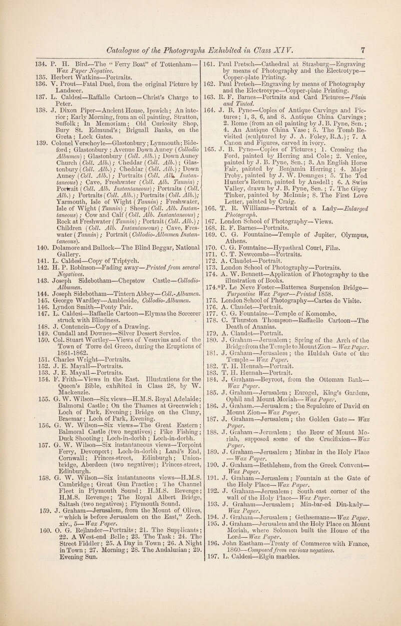 134. P. H. Bird.—The “ Ferry Boat” of Tottenham— Wax Paper Negative. 135. Herbert Watkins—Portraits. 136. Y. Pront—Fatal Duel, from the original Picture by Landseer. 137. L. Caldesi—Raffalle Cartoon—Christ’s Charge to Peter. 138. J. Dixon Piper—Ancient House, Ipswich ; An inte¬ rior; Early Morning, from an oil painting, Stratton, Suffolk; In Memoriam; Old Curiosity Shop, Bury St. Edmund’s; Brignall Banks, on the Greta; Lock Gates. 139. Colonel Verschoyle—Glastonbury; Lynmoutli; Bide¬ ford ; Glastonbury ; Avenue Down Auney ( Collodio Albumen); Glastonbury ( Coll. Alb.); Down Auney Church (Coll. Alb.); Cheddar (Coll. Alb.); Glas¬ tonbury (Coll. Alb.) ; Cheddar (Colt. Alb.); Down Auney {Coll. Alb.); Portraits (Coll. Alb. Instan¬ taneous) ; Cave, Freshwater (Coll. Alb. Tannin) ; Portrait ( Coll. Alb. Instantaneous); Portraits (Coll.1 Alb.) ; Portraits (Coll. Alb.); Portraits (Coll. Alb.); Yarmouth, Isle of Wight (Tannin); Freshwater, Isle of Wight ( Tannin); Sheep ( Coll. Alb. Instan¬ taneous) ; Cow and Calf (Coll. Alb. Instantaneous); Rock at Freshwater ( Tannin); Portrait (Coll. Alb.); Children (Coll. Alb. Instantaneous); Cave, Fres- water ( Tannin) ; Portrait (Collodio-Albumen Instan¬ taneous). 140. Dolamore and Bullock—The Blind Beggar, National Gallery. 141. L. Caldesi—Copy of Triptych. 142. H. P. Robinson—Fading away—Printed from several Negatives. 143. Joseph Sidebotham—Chepstow Castle—Collodio- Albumen. 144. Joseph Sidebotham—-Tintern Abbey—Coll.-Albumen. 145. George Wardley—Ambleside, Collodio-Albumen. 146. Lyndon Smith—Ponty Pair. 147. L. Caldesi—Raffaelle Cartoon—Elymasthe Sorcerer struck with Blindness. 148. J. Contencin—Copy of a Drawing. 149. Cundall and Downes—Silver Dessert Service. 150. Col. Stuart Wortley—Views of Vesuvius and of the Town of Torre del Greco, during the Eruptions of 1861-1862. 151. Charles Wright—Portraits. 152. J. E. Mayall—Portraits. 153. J. E. Mayall—Portraits. 154. F. Frith—Views in the East. Illustrations for the Queen’s Bible, exhibited in Class 28, by W. Mackenzie, 155. G. W. Wilson—Six views—H.M.S. Royal Adelaide; Balmoral Castle ; On the Thames at Greenwich ; Loch of Park, Evening; Bridge on the Cluny, Braemar; Loch of Park, Evening. 156. G. W. Wilson—Six views—The Great Eastern ; Balmoral Castle (two negatives) ; Pike Fishing; Duck Shooting; Loch-in-dorbh ; Loch-in-dorbh. 157. G. W. Wilson—Six instantaneous views—Torpoint Ferry, Devonport; Loch-in-dorbh; Land’s End, Cornwall; Princes-street, Edinburgh; Union- bridge, Aberdeen (two negatives); Princes-street, Edinburgh. 158. G. W. Wilson—Six instantaneous views—H.M.S. Cambridge ; Great Gun Practice ; ri he Channel Fleet in Plymouth Sound; H.M.S. Revenge; H.M.S. Revenge; The Royal Albert Bridge, Saltash (two negatives) ; Plymouth Sound. 159. J. Graham—Jerusalem, from the Mount of Olives, “ which is before Jerusalem on the East,” Zech. xiv., 5— Wax Paper. 160. O. G. Rejlander—Portraits; 21. The Supplicants; 22. A West-end Belle; 23. The Task: 24. The Street Fiddler; 25. A Day in Town ; 26. A Night in Town; 27. Morning; 28. The Andalusian ; 29. Evening Sun. 161. Paul Pretsch—Cathedral at Strasburg—Engraving by means of Photography and the Electrotype—• Copper-plate Printing. 162. Paul Pretsch—•Engraving by means of Photography and the Electrotype—Copper-plate Printing. 163. R. F. Barnes—Portraits and Card Pictures—Plain and Tinted. 164. J. B. Pyne—Copies of Antique Carvings and Pic¬ tures; 1,3, 6, and 8. Antique China Carvings; 2. Rome (from an oil painting by J. B. Pyne, Sen. ; 4. An Antique China Vase; 5. The Tomb Re¬ visited (sculptured by J. A. Foley-, R.A.); 7. A Canon and Figures, carved in ivory. 165. J. B. Pyne—Copies of Pictures; 1. Crossing the Ford, painted by Herring and Cole; 2. Venice, painted by J. B. Pyne, Sen.; 3. An English Horse Fair, painted by Benjamin Herring; 4. Major Proby, painted by J. W. Desanges; 5. The Tod Hunter’s Return, painted by Ansdell; 6. A Swiss Valley, drawn by J. B. Pyne, Sen. ; 7. The Gipsy Tinker, painted by Mclnnis; 8. The First Love Letter, painted by Craig. 166. T. R. Williams—Portrait of a Lady—Enlarged Photograph. 167. London School of Photography—Views. 168. R. F. Barnes—Portraits. 169. C. G. Fountaine—Temple of Jupiter, Olympus, Athens. 170. C. G. Fountaine—Hypsethral Court, Filre. 171. C. T. Newcombe—-Portraits. 172. A. Claudet—Portrait. 173. London School of Photography—Portraits. 174. A. W. Bennett—Application of Photography to the illustration of Books. 174. *P. Le Neve Foster—-Battersea Suspension Bridge— Turpentine Wax Paper—Printed 1858. 175. London School of Photography—Cartes de Visite. 176. A. Claudet—Portrait. 177. C. G. Fountaine—Temple of Komombo. 178. C. Thurston Thompson—Raffaelle Cartoon—The Death of Ananias. 179. A. Claudet—Portrait. 180. J. Graham—Jerusalem ; Spring of the Arch of the Bridge from the Temple to Mount Zion — Wax Paper. 181. J. Graham—Jerusalem ; the Huldah Gate of the Temple — Wax Paper. 182. T. II. Hennah—Portrait. 183. T. H. Hennah—Portrait. 184. J. Graham—Beyroot, from the Ottoman Bank— Wax Paper. 185. J. Graham—Jerusalem ; Enrogel, King’s Gardens, Ophil and Mount Moriah—• Wax Paper. 186. J. Graham.—Jerusalem ; the Sepulchre of David on Mount Zion— Wax Paper. 187. J. Graham—Jerusalem; the Golden Gate— Wax Paper. 188. J. Graham—Jerusalem; the Brow of Mount Mo¬ riah, supposed scene of the Crucifixion—Wax Paper. 189. J. Graham—Jerusalem; Minbar in the Holy Place — Wax Paper. 190. J. Graham—Bethlehem, from the Greek Convent— Wax Paper. 191. J. Graham—Jerusalem ; Fountain at the Gate of the Holy Place— Wax Paper. 192. J. Graham—Jerusalem; Southeast corner of the wall of the Holy Place—Wax Paper. 193. J. Graham—Jerusalem ; Min-bar-ed Din-kady—- Wax Paper. 194. J. Graham—Jerusalem; Gethsemane—Wax Paper. 195. J. Graham—J erusalem and the Holy Place on Mount Moriah, where Solomon built tire House of the Lord— Wax Paper. 196. John Eastham—Treaty of Commerce with France, 1860—Composed from various negatives. 197. L. Caldesi—Elgin marbles.