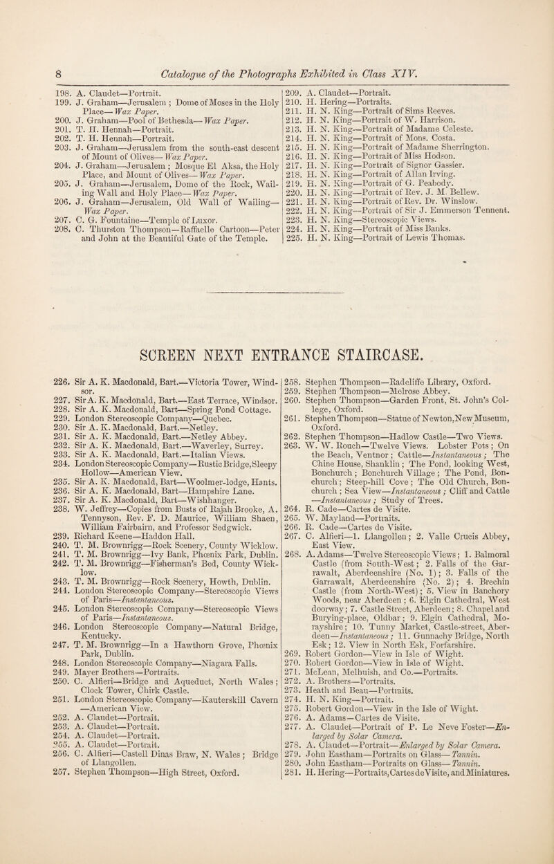 198. A. Claudet—Portrait. 199. J. Graham—Jerusalem ; Dome of Moses in the Holy Place— Wax Paper. 200. J. Graham—Pool of Bethesda— Wax Paper. 201. T. H. Hennah—Portrait. 202. T. H. Hennah—Portrait. 203. J. Graham—Jerusalem from the south-east descent of Mount of Olives— Wax Paper. 204. J. Graham—Jerusalem; Mosque El Aksa, the Holy Place, and Mount of Olives— Wax Paper. 205. J. Graham—Jerusalem, Dome of the Pock, Wail¬ ing Wall and Holy Place— Wax Paper. 206. J. Graham—Jerusalem, Old Wall of Wailing— Wax Paper. 207. C. G. Fountaine—Temple of Luxor. 208. C. Thurston Thompson—Raffaelle Cartoon—Peter and John at the Beautiful Gate of the Temple. 209. A. Claudet—Portrait. 210. H. Hei'ing—Portraits. 211. H. N. King—Portrait of Sims Reeves. 212. H. N. King—Portrait of W. Harrison. 213. H. N. King—Portrait of Madame Celeste. 214. H. N. King—Portrait of Mons. Costa. 215. H. N. King—Portrait of Madame Sherrington. 216. H. N. King—Portrait of Miss Hodson. 217. H. N. King—Portrait of Signor Gassier. 218. H. N. King—Portrait of Allan Irving. 219. H. N. King—Portrait of G. Peabody. 220. H. N. King—Portrait of Rev. J. M. Bellew. 221. H. N. King—Portrait of Rev. Dr. Winslow. 222. IP. N. King—Portrait of Sir J. Emmerson Tennent. 223. H. N. King—Stereoscopic Views. 224. H. N. King—Portrait of Miss Banks. 225. II. N. King—Portrait of Lewis Thomas. SCREEN NEXT ENTRANCE STAIRCASE. 226. Sir A. K. Macdonald, Bart.—Victoria Tower, Wind¬ sor. 227. Sir A. K. Macdonald, Bart.—East Terrace, Windsor. 228. Sir A. K. Macdonald, Bart—Spring Pond Cottage. 229. London Stereoscopic Company—Quebec. 230. Sir A. K. Macdonald, Bart.—Netley. 231. Sir A. K. Macdonald, Bart.—Netley Abbey. 232. Sir A. K. Macdonald, Bart.—Waverley, Surrey. 233. Sir A. K. Macdonald, Bart.—Italian Views. 234. London Stereoscopic Company—Rustic Bridge, Sleepy Hollow—American View. 235. Sir A. K. Macdonald, Bart—Woolmer-lodge, Hants. 236. Sir A. K. Macdonald, Bart—Hampshire Lane. 237. Sir A. K. Macdonald, Bart—Wishhanger. 238. W. Jeffrey—Copies from Busts of Rajah Brooke, A. Tennyson, Rev. F. D. Maurice, William Shaen, William Fairbairn, and Professor Sedgwick. 239. Richard Keene—Haddon Hall. 240. T. M. Brownrigg—Rock Scenery, County Wicklow. 241. T. M. Brownrigg—Ivy Bank, Phoenix Park, Dublin. 242. T. M. Brownrigg—Fisherman’s Bed, County Wick¬ low. 243. T. M. Brownrigg—Rock Scenery, Howth, Dublin. 244. London Stereoscopic Company—Stereoscopic Views of Paris—Instantaneous. 245. London Stereoscopic Company—Stereoscopic Views of Paris—Instantaneous. 246. London Stereoscopic Company—Natural Bridge, Kentucky. 247. T. M. Brownrigg—In a Hawthorn Grove, Phoenix Park, Dublin. 248. London Stereoscopic Company—Niagara Falls. 249. Mayer Brothers—Portraits. 250. C. Alfieri—Bridge and Aqueduct, North Wales; Clock Tower, Chirk Castle. 251. London Stereoscopic Company—Kauterskill Cavern —American View. 252. A. Claudet—Portrait. 253. A. Claudet—Portrait. 254. A. Claudet—Portrait. 255. A. Claudet—Portrait. 256. C. Alfieri—Castell Dinas Braw, N. Wales ; Bridge of Llangollen. 257. Stephen Thompson—High Street, Oxford. 258. Stephen Thompson—Radcliffe Library, Oxford. 259. Stephen Thompson—Melrose Abbey. 260. Stephen Thompson—Garden Front, St. John’s Col¬ lege, Oxford. 261. Stephen Thompson—Statue of Newton,New Museum, Oxford. 262. Stephen Thompson—Hadlow Castle—Two Views. 263. W. W. Rouch—Twelve Views. Lobster Pots ; On the Beach, Ventnor ; Cattle—Instantaneous ; The Chine House, Shanklin ; The Pond, looking West, Bonchurch ; Bonchurch Village ; The Pond, Bon- church; Steep-hill Cove ; The Old Church, Bon¬ church ; Sea View—Instantaneous ; Cliff and Cattle —Instantaneous ; Study of Trees. 264. R. Cade—Cartes de Visite. 265. W. Mayland—Portraits. 266. R. Cade—Cartes de Visite. 267. C. Alfieri—1. Llangollen; 2. Valle Crucis Abbey, East View. 268. A. Adams—Twelve Stereoscopic Views; 1. Balmoral Castle (from South-West; 2. Falls of the Gar- rawalt, Aberdeenshire (No. 1); 3. Falls of the Garrawalt, Aberdeenshire (No. 2) ; 4. Brechin Castle (from North-West); 5. View in Banchory Woods, near Aberdeen ; 6. Elgin Cathedral, West doorway; 7. Castle Street, Aberdeen; 8. Chapel and Burying-place, Oldbar; 9. Elgin Cathedral, Mo¬ rayshire ; 10. Tunny Market, Castle-street, Aber¬ deen—Instantaneous; 11. Gunnachy Bridge, North Esk; 12. View in North Esk, Forfarshire. 269. Robert Gordon—View in Isle of Wight. 270. Robert Gordon—View in Isle of Wight. 271. McLean, Melhuish, and Co.—Portraits. 272. A. Brothers—Portraits. 273. Heath and Beau—Portraits. 274. H. N. King—Portrait. 275. Robert Gordon—View in the Isle of Wight. 276. A. Adams—Cartes de Visite. 277. A. Claudet—Portrait of P. Le Neve Foster—En¬ larged by Solar Camera. 278. A. Claudet—Portrait—Enlarged by Solar Camera. 279. John Eastliam—Portraits on Glass—Tannin. 280. John Eastham—Portraits on Glass—Tannin. 281. II. Hering—Portrai ts, Cartes de Visite, and Miniatures.