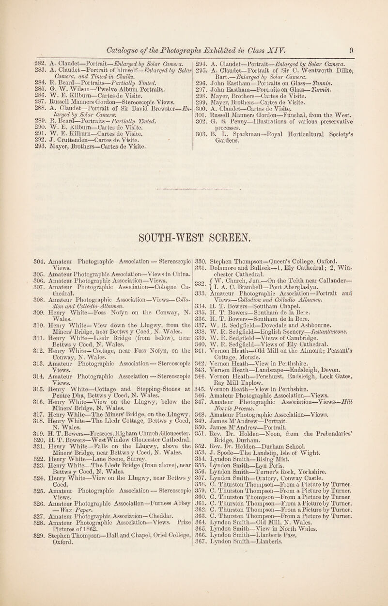 282. A. Claudet—Portrait—Enlarged by Solar Camera. 283. A. Claudet—Portrait of himself—Enlarged by Solar Camera, and Tinted in Chalks. 284. R. Beard—Portraits—Partially Tinted. 285. G. W. Wilson—Twelve Album Portraits. 286. W. E. Kilburn—Cartes de Visite. 287. Russell Manners Gordon—Stereoscopic Views. 288. A. Claudet—Portrait of Sir David Brewster—En¬ larged by Solar Camera. 289. R. Beard—Portraits — Partially Tinted. 290. W. E. Kilburn—Cartes de Visite. 291. W. E. Kilburn—Cartes de Visite. 292. J. Cruttenden—Cartes de Visite. 293. Mayer, Brothers—Cartes de Visite. 294. A. Claudet—Portrait—Enlarged by Solar Camera. 295. A. Claudet—Portrait of Sir C. Wentworth Dilke, Bart.—Enlarged by Solar Camera. 296. John Eastham—Portraits on Glass—Tannin. 297. John Eastham—Portraits on Glass—Tannin. 298. Mayer, Brothers—Cartes de Visite. 299. Mayer, Brothers—Cartes de Visite. 300. A. Claudet—Cartes de Visite. 301. Russell Manners Gordon—Funchal, from the West. 302. G. S. Penny—Illustrations of various preservative processes. 303. B. L. Spackman—Royal Horticultural Society’s Gardens, SOUTH-WEST SCREEN. 304. Amateur Photographic Association — Stereoscopic Views. 305. Amateur Photographic Association—Views in China. 306. Amateur Photographic Association—-Views. 307. Amateur Photographic Association—Cologne Ca¬ thedral. 308. Amateur Photographic Association—Views—Collo¬ dion and Collodio-Albumen. 309. Henry White—Foss Nolyn on the Conway, N. Wales. 310. Henry White—View down the Llugwy, from the Miners’ Bridge, near Bettws y Coed, N. Wales. 811. Henry White—Lledr Bridge (from below), near Bettws y Coed, N. Wales. 312. Henry White—Cottage, near Foss Nofyn, on the Conway, N. Wales. 313. Amateur Photographic Association — Stereoscopic Views. 314. Amateur Photographic Association — Stereoscopic Views. 315. Henry White—Cottage and Stepping-Stones at Pentre Dha, Bettws y Coed, N. Wales. 316. Henry White—View on the Llugwy, below the Miners’ Bridge, N. Wales. 317. Henry White—The Miners’ Bridge, on the Llugwy. 318. Henry White—The Lledr Cottage, Bettws y Coed, N. Wales. 319. H. T. Bowers—Frescoes, Higham Church,Gloucester. 320. H. T. Bowers—West Window Gloucester Cathedral. 321. Henry White—Falls on the Llugwy, above the Miners’ Bridge, near Bettws y Coed, N. Wales. 322. Henry White—Lane Scene, Surrey. 323. Henry White—The Lledr Bridge (from above), near Bettws y Coed, N. Wales. 324. Henry White—View on the Llugwy, near Bettws y Coed. 325. Amateur Photographic Association — Stereoscopic Views. 326. Amateur Photographic Association—Furness Abbey — Wax Paper. 327. Amateur Photographic Association— Cheddar. 328. Amateur Photographic Association—Views. Prize Pictures of 1862. 329. Stephen Thompson—Hall and Chapel, Oriel College, Oxford. 330. Stephen Thompson—Queen’s College, Oxford. 331. Dolamore and Bullock—1, Ely Cathedral; 2, Win¬ chester Cathedral. oop f W. Church, Jun.—On the Teith near Callander—- { I. A. C. Brambell—Pont Aberglaslyn. 333. Amateur Photographic Association—Portrait and Views—Collodion and Collodio Albumen. 334. II. T. Bowers—Southam Chapel. 335. H. T. Bowers—Southam de la Bere. 336. PI. T. Bowers—Southam de la Bere. 337. W. R. Sedgfield—Dovedale and Ashbourne. 338. W. R. Sedgfield—English Scenery—Instantaneous. 339. W. R. Sedgfield—Views of Cambridge. 340. W. R. Sedgfield—Views of Ely Cathedral. 341. Vernon Heath—Old Mill on the Almond; Peasant’s Cottage, Monzie. 342. Vernon Heath—View in Perthshire. 343. Vernon Heath—Landscape—Endsleigh, Devon. 344. Vernon Heath—Penshurst, Endsleigh, Lock Gates, Ray Mill Taplow. 345. Vernon Heath—View in Perthshire. 346. Amateur Photographic Association—Views. 347. Amateur Photographic Association—Views—Hill Norris Process. 348. Amateur Photographic Association—Views. 349. James M’Andrew—Portrait. 350. James M’Andrew—Portrait. 351. Rev. Dr. Holden—Noon, from the Prebendaries’ Bridge, Durham. 352. Rev. Dr. Holden—Durham School. 353. J. Spode—The Landslip, Isle of Wight. 354. Lyndon Smith—Rising Mist. 355. Lyndon Smith—Lyn Peris. 356. Lyndon Smith—Turner’s Rock, Yorkshire. 357. Lyndon Smith—Oratory, Conway Castle. 358. C. Thurston Thompson—From a Picture by Turner. 359. C. Thurston Thompson—From a Picture by Turner. 360. C. Thurston Thompson—From a Picture by Turner 361. C. Thurston Thompson—From a Picture by Turner. 362. C. Thurston Thompson—From a Picture by Turner. 363. C. Thurston Thompson—From a Picture by Turner. 364. Lyndon Smith—Old Mill, N. Wales. 365. Lyndon Smith—View in North Wales. 366. Lyndon Smith—Llanberis Pass. 367. Lyndon Smith—Llanberis.