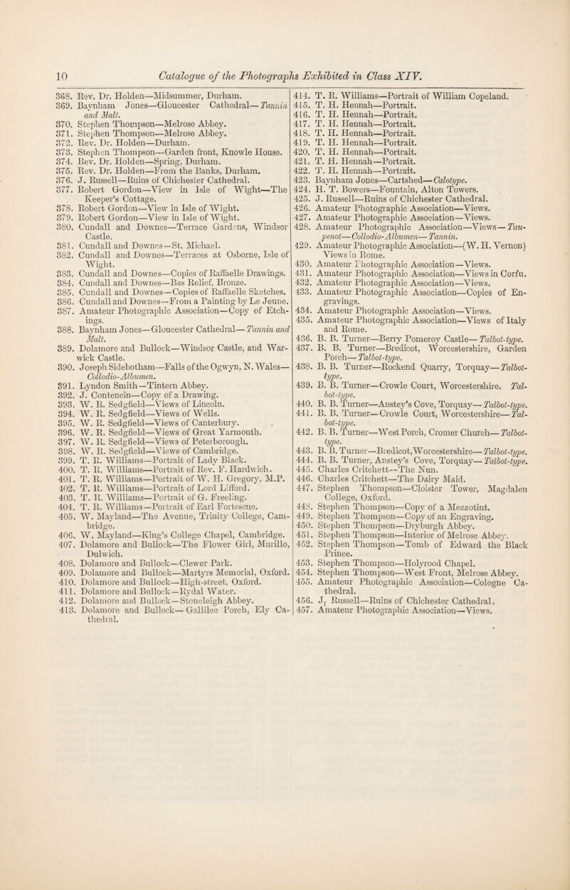 368. Rev. Dr. Holden—Midsummer, Durham. 369. Baynham Jones—Gloucester Cathedral—Tannin and Malt. 370. Stephen Thompson—Melrose Abbey. 371. Stephen Thompson—Melrose Abbey. 372. Rev. Dr. Holden—Durham. 373. Stephen Thompson—Garden front, Knowle House. 374. Rev. Dr. Holden—Spring, Durham. 375. Rev. Dr. Holden—From the Ranks, Durham. 376. J. Russell—Ruins of Chichester Cathedral. 377. Robert Gordon—View in Isle of Wight—The Keeper’s Cottage. 378. Robert Gordon—View in Isle of Wight. 379. Robert Gordon—View in Isle of Wight. 380. Cundall and Downes—Terrace Gardens, Windsor Castle, 381. Cundall and Downes —St. Michael. 382. Cundall and Downes—Terraces at Osborne, Isle of Wight. 383. Cundall and Downes—Copies of Raffaelle Drawings. 384. Cundall and Downes—Bas Relief, Bronze. 385. Cundall and Downes—Copies of Raffaelle Sketches. 386. Cundall and Downes—From a Painting by Le Jeune. 387. Amateur Photographic Association—Copy of Etch¬ ings. 388. Baynham Jones—Gloucester Cathedral— Tannin and Malt. 389. Dolainore and Bullock—Windsor Castle, and War¬ wick Castle. 390. Joseph Sidebotham—Falls of the Ogwyn, N. Wales— Collodio-Albumen. 391. Lyndon Smith—Tintem Abbey. 392. J. Contencin—Copy of a Drawing. 393. W. R. Sedgfield—Views of Lincoln. 394. W. R. Sedgfield—Views of Wells. 395. W. R. Sedgfield—Views of Canterbury. 396. W. R. Sedgfield—Views of Great Yarmouth. 397. W. R. Sedgfield—Views of Pete:borough. 398. W. R. Sedgfield—Views of Cambridge. 399. T. R. Williams—Portrait of Lady Black. 400. T. R. Williams—Portrait of Rev. F. Hardwich. 401. T. R. Williams—Portrait of W. H. Gregory, M.P. 402. T. R. Williams—Portrait of Lord Lifford. 403. T. R. Williams—Portrait of G. Freeling. 404. T. R. Williams—Portrait of Earl Fortescue. 405. W. Mayland—The Avenue, Trinity College, Cam¬ bridge. 406. W. Mayland—King’s College Chapel, Cambridge. 407. Dolamore and Bullock—The Flower Girl, Murillo, Dulwich. 408. Dolamore and Bullock—Clewer Park. 409. Dolamore and Bullock—Martyrs Memorial, Oxford. 410. Dolamore and Bullock—High-street, Oxford. 411. Dolamore and Bullock—Rydal Water. 412. Dolamore and Bullock—Stoneleigh Abbey. 413. Dolamore and Bullock— Gallilee Porch, Ely Ca¬ thedral. 414. T. R. Williams—Portrait of William Copeland. 415. T. H. Hennah—Portrait. 416. T. PI. Hennah—Portrait. 417. T. H. Hennah—Portrait. 418. T. H. Hennah—Portrait. 419. T. II. Hennah—Portrait. 420. T. H. Hennah—Portrait. 421. T. H. Hennah—Portrait. 422. T. II. Hennah—Portrait. 423. Baynham Jones—Cartshed—■Calotype. 424. H. T. Bowers—Fountain, Alton Towers. 425. J. Russell—Ruins of Chichester Cathedral. 426. Amateur Photographic Association—Views. 427. Amateur Photographic Association—Views. 428. Amateur Photographic Association—Views—Tau- penot— Collodio-Albumen— Tannin. 429. Amateur Photographic Association—(W. H. Vernon) Views in Rome. 430. Amateur Photographic Association—Views. 431. Amateur Photographic Association—Views in Corfu. 432. Amateur Photographic Association—Views. 433. Amateur Photographic Association—Copies of En¬ gravings. 434. Amateur Photographic Association—Views. 435. Amateur Photographic Association—Views of Italy and Rome. 436. B. B. Turner—Berry Pomeroy Castle—Talbot-type. 437. B. B. Turner—Bredicot, Worcestershire, Garden Porch— Talbot-type. 438. B. B. Turner—Rockend Quarry, Torquay—Talbot- type. 439. B. B. Turner—Crowle Court, Worcestershire. Tal¬ bot-type. 440. B. B. Turner—Anstey’s Cove, Torquay—Talbot-type. 441. B. B. Turner—Crowle Court, Worcestershire—Tal¬ bot-type. 442. B. B. Turner—West Porch, Cromer Church—Talbot- type. 443. B. B. Turner—Bredicot,Worcestershire—Talbot-type. 444. B. B. Turner, Anstey’s Cove, Torquay— Talbot-type. 445. Charles Critchett—The Nun. 446. Charles Critchett—The Dairy Maid. 447. Stephen Thompson—Cloister Tower, Magdalen College, Oxford. 448. Stephen Thompson—Copy of a Mezzotint. 449. Stephen Thompson—Copy of an Engraving. 450. Stephen Thompson—Dryburgh Abbey. 451. Stephen Thompson—Interior of Melrose Abbey. 452. Stephen Thompson—Tomb of Edward theBlack Prince. 453. Stephen Thompson—Holyrood Chapel. 454. Stephen Thompson—West Front, Melrose Abbey. 455. Amateur Photographic Association—Cologne Ca¬ thedral. 456. J. Russell—Ruins of Chichester Cathedral. 457. Amateur Photographic Association—Views.