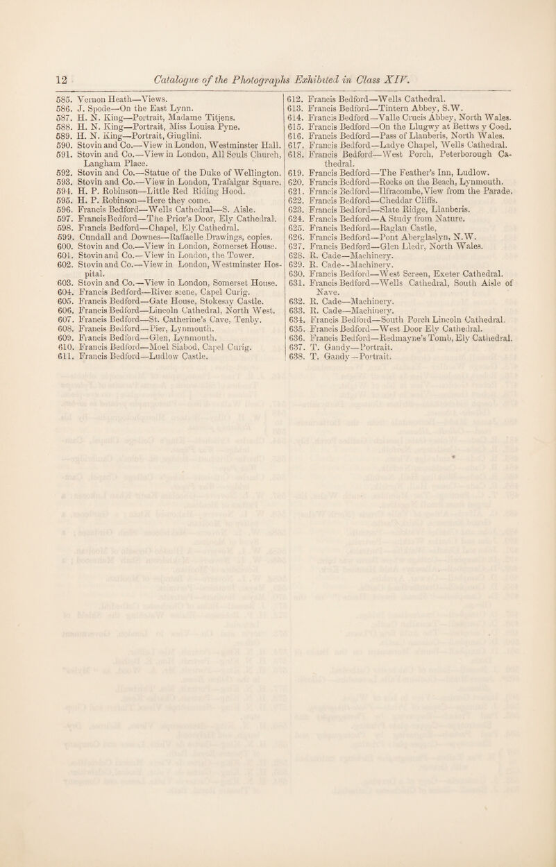 585. Vernon Heath—Views. 586. J. Spode—On the East Lynn. 587. H. N. King—Portrait, Madame Titjens. 588. H. N. King—Portrait, Miss Louisa Pyne. 589. H. N. King—Portrait, Giuglini. 590. Stovin and Co.—View in London, Westminster Hall. 591. Stovin and Co.—View in London, All Souls Church, Langham Place. 592. Stovin and Co.—Statue of the Duke of Wellington. 593. Stovin and Co.—View in London, Trafalgar Square. 59L H. P. Robinson—Little Red Riding Hood. 595. H. P. Robinson—Here they come. 596. Francis Bedford—Wells Cathedral—S. Aisle. 597. Francis Bedford—The Prior’s Door, Ely Cathedral. 598. Francis Bedford—Chapel, Ely Cathedral. 599. Cundall and Dowries—Ratfaelle Drawings, copies. 600. Stovin and Co.—View in London, Somerset House. 601. Stovin and Co.—View in London, the Tower. 602. Stovin and Co.—View in London, Westminster Hos¬ pital. 603. Stovin and Co.—View in London, Somerset House. 604. Francis Bedford—River scene, Capel Curig. 605. Francis Bedford—Gate House, Stokesay Castle. 606. Francis Bedford—Lincoln Cathedral, North West. 607. Francis Bedford—St. Catherine’s Cave, Tenby. 608. Francis Bedford—Pier, Lynmouth. 609. Francis Bedford—Glen, Lynmouth. 610. Francis Bedford—Moel Siabod, Capel Curig. 611. Francis Bedford—Ludlow Castle. 612. Francis Bedford—Wells Cathedral. 613. Francis Bedford—Tintern Abbey, S.W. 614. Francis Bedford—Valle Crucis Abbey, North Wales. 615. Francis Bedford—On the Llugwy at Bettws y Coed. 616. Francis Bedford—Pass of Llanberis, North Wales. 617. Francis Bedford—Ladye Chapel, Wells Cathedral. 618. Francis Bedford—West Porch, Peterborough Ca¬ thedral. 619. Francis Bedford—The Feather’s Inn, Ludlow. 620. Francis Bedford—Rocks on the Beach, Lynmouth. 621. Francis Bedford—Ilfracombe,View from the Parade. 622. Francis Bedford—Cheddar Cliffs. 623. Francis Bedford—Slate Ridge, Llanberis. 624. Francis Bedford—A Study from Nature. 625. Francis Bedford—Raglan Castle, 626. Francis Bedford—Pont Aberglaslyn, N.W. 627. Francis Bedford—Glen Lledr, North Wales. 628. R. Cade—Machinery. 629. R. Cade—Machinery. 630. Francis Bedford—West Screen, Exeter Cathedral. 631. Francis Bedford—Wells Cathedral, South Aisle of Nave. 632. R. Cade—Machinery. 633. R. Cade—Machinery. 634. Francis Bedford—South Porch Lincoln Cathedral. 635. Francis Bedford—West Door Ely Cathedral. 636. Francis Bedford—Redmayne’s Tomb, Ely Cathedral. 637. T. Gandy—Portrait. 638. T. Gandy—Portrait.