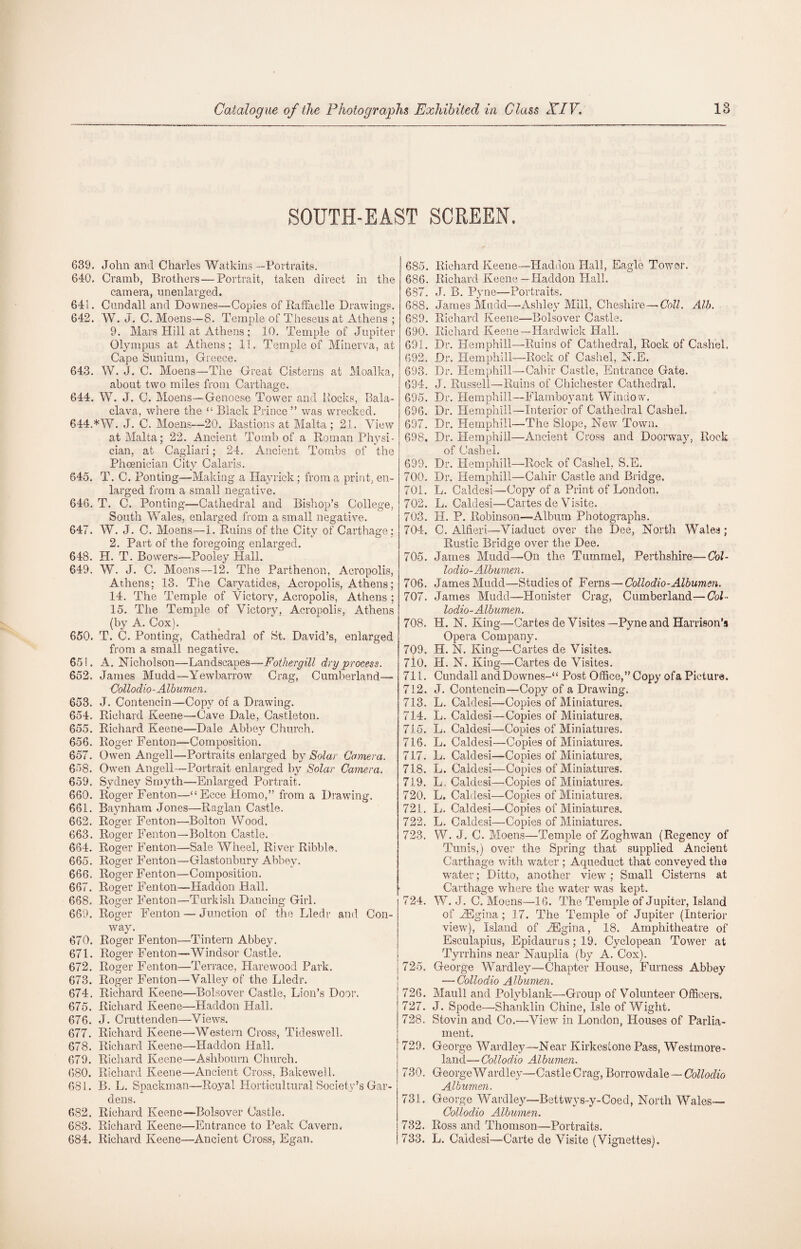 SOUTH-EAST SCREEN. 639. John and Charles Watkins —Portraits. 640. Cramb, Brothers—Portrait, taken direct in the camera, unenlarged. 641. Cundall and Downes—Copies of Raffaelle Drawings. 642. YV. J. C. Moens—8. Temple of Theseus at Athens ; 9. Mars Hill at Athens ; 10. Temple of Jupiter Olympus at Athens; 11. Temple of Minerva, at Cape Sunium, Greece. 643. W. J. C. Moens—The Great Cisterns at Moalka, about two miles from Carthage. 644. W. J. C. Moens—Genoese Tower and Rocks, Bala¬ clava, where the “ Black Prince ” was wrecked. 644AW. J. C. Moens—20. Bastions at Malta ; 21. View at Malta; 22. Ancient Tomb of a Roman Physi¬ cian, at Cagliari; 24. Ancient Tombs of the Phoenician City Calaris. 645. T. C. Ponting—Making a Hayrick ; from a print, en¬ larged from a small negative. 646. T. C. Ponting—Cathedral and Bishop’s College, South Wales, enlarged from a small negative. 647. W. J. C. Moens—1. Ruins of the City of Carthage; 2. Part of the foregoing enlarged. 648. H. T. Bowers—Pooiey Hall. 649. W. J. C. Moens—12. The Parthenon, Acropolis, Athens; 13. The Caryatides, Acropolis, Athens; 14. The Temple of Victory, Acropolis, Athens ; 15. The Temple of Victory, Acropolis, Athens (by A. Cox). 650. T. C. Ponting, Cathedral of St. David’s, enlarged from a small negative. 651. A. Nicholson—Landscapes—Fother gill dry process. 652. James Mudd—Yewbarrow Crag, Cumberland— Collodio Albumen. 653. J. Contencin—Copy of a Drawing. 654. Richard Keene—Cave Dale, Castleton. 655. Richard Keene—Dale Abbey Church. 656. Roger Fenton—Composition. 657. Owen Angell—Portraits enlarged by Solar Camera. 658. Owen Angell—Portrait enlarged by Solar Camera. 659. Sydney Smyth—Enlarged Portrait. 660. Roger Fenton—“Ecce Homo,” from a Drawing. 661. Baynham Jones—Raglan Castle.. 662. Roger Fenton—Bolton Wood. 663. Roger Fenton—Bolton Castle. 664. Roger Fenton—Sale Wheel, River Ribble. 665. Roger Fenton—Glastonbury Abbey. 666. Roger Fenton—Composition. 667. Roger Fenton—Haddon Hall. 668. Roger Fenton—Turkish Dancing Girl. 669. Roger Fenton — Junction of the Lledr and Con¬ way. 670. Roger Fenton—Tintern Abbey. 671. Roger Fenton—-Windsor Castle. 672. Roger Fenton—Terrace, Harewood Park. 673. Roger Fenton—Valley of the Lledr. 674. Richard Keene—Bolsover Castle, Lion’s Door. 675. Richard Keene—Haddon Hall. 676. J. Cruttenclen—Views. 677. Richard Keene—Western Cross, Tideswell. 678. Richard Keene—Haddon Hall. 679. Richard Keene—-Ashbourn Church. 680. Richard Keene—Ancient Cross, Bakewell. 681. B. L. Spackman—Royal Horticultural Society’s Gar¬ dens. 682. Richard Keene-—Bolsover Castle. 683. Richard Keene—Entrance to Peak Cavern. 684. Richard Keene—Ancient Cross, Egan. 685. Richard Keene—Haddon Hall, Eagle Tower. 686. Richard Keene—Haddon Hall. 687. J. B. Pyne—Portraits. 688. James Mudd—Ashley Mill, Cheshire—Coll. Alb. 689. Richard Keene—Bolsover Castle. 690. Richard Keene—Hardwick Hall. 691. Dr. Hemphill—Ruins of Cathedral, Rock of Cashel. 692. Dr. Hemphill—Rock of Cashel, N.E. 693. Dr. Hemphill—Cahir Castle, Entrance Gate. 694. J. Russell—Ruins of Chichester Cathedral. 695. Dr. Hemphill—Flamboyant Window. 696. Dr. Hemphill—Interior of Cathedral Cashel. 697. Dr. Hemphill—The Slope, New Town. 698. Dr. Hemphill—Ancient Cross and Doorway, Rock of Cashel. 699. Dr. Hemphill—Rock of Cashel, S.E. 700. Dr. Hemphill—Cahir Castle and Bridge. 701. L. Caldesi—Copy of a Print of London. 702. L. Caldesi—Cartes do Visite. 703. H. P. Robinson—Album Photographs. 704. C. Alfieri—Viaduct over the Dee, North Wales ; Rustic Bridge over the Dee. 705. James Mudd—On the Tummel, Perthshire—Col- lodio-Albumen. 706. James Mudd—Studies of Ferns—Collodio-Albumen. 707. James Mudd—Honister Crag, Cumberland—Col¬ lodio-Albumen. 708. H. N. King—Cartes deVisites—Pyne and Harrison’s Opera Company. 709. H. N. King—Cartes de Visites. 710. PI. N. King—Cartes de Visites. 711. Cundall andDownes-“ Post Office,” Copy ofa Picture. 712. J. Contencin—Copy of a Drawing. | 713. L. Caldesi—Copies of Miniatures. 714. L. Caldesi—Copies of Miniatures. 715. L. Caldesi—Copies of Miniatures. 716. L. Caldesi—Copies of Miniatures. 717. L. Caldesi—Copies of Miniatures. 718. L. Caldesi—Copies of Miniatures. 719. L. Caldesi—Copies of Miniatures. 720. L. Caldesi—Copies of Miniatures. 721. L. Caldesi—Copies of Miniatures. 722. L. Caldesi—Copies of Miniatures. 723. W. J. C. Moens—Temple of Zoghwan (Regency of Tunis,) over the Spring that supplied Ancient Carthage with water ; Aqueduct that conveyed the water; Ditto, another view ; Small Cisterns at Carthage where the water was kept. 724. W. J. C. Moens—16. The Temple of Jupiter, Island of PEgina ; 17. The Temple of Jupiter (Interior view), Island of PEgina, 18. Amphitheatre of Esculapius, Epidaurus; 19. Cyclopean. Tower at Tyrrhins near Nauplia (by A. Cox). 725. George Wardley—Chapter House, Furness Abbey — Collodio Albumen. ! 726. Maull and Polyblank—Group of Volunteer Officers. ! 727. J. Spode—Shanklin Chine, Isle of Wight. 728. Stovin and Co.—View in London, Houses of Parlia¬ ment. ! 729. George Wardley—Near Kirkesione Pass, Westmore¬ land— Collodio Albumen. 730. GeorgeWardley—Castle Crag, Borrowdale — Collodio Albumen. 731. George Wardley—Bettwys-y-Coed, North Wales— Collodio Albumen. 732. Ross and Thomson—Portraits. 733. L. Caldesi—Carte de Visite (Vignettes).