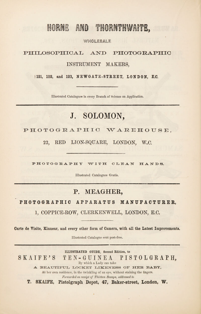 WHOLESALE PHILOSOPHICAL ALNX> PHOTOGRAPHIC INSTRUMENT MAKERS, 1181, 122, and 123, NEW GATE-STREET, LONDON, E.C. Illustrated Catalogues in every Branch of Science on Application. J. SOLOMON, P H O T O & P A P II I C NV AREHOUSE, 22, RED LION-SQUARE, LONDON, W.C. PHOTOGRAPHY WITH CLEAN HANDS, Illustrated Catalogues Gratis. P. MEAGHER, PHOTOGRAPHIC APPARATUS MANUFACTURER, 1, COPPICE-ROW, CLERKENWELL, LONDON, E.C. Carte de Visite, Kinnear, and every other form of Camera, with all the Latest Improvements, Illustrated Catalogue sent post-free. ILLUSTRATED GUIDE, Second Edition, to SKAIFE’S TEN- GUINEA PISTOLGRAPH, By which a Lady can take Al. BEAUTIFUL EOCKET EIE1ENESS OE HER BABY, At her own residence, in the twinkling of an eye, without staining the fingers. Forwarded on receipt of Thirteen Stamps, addressed to T. SKAXFE, Pistolgraph Depot, 47, Baker-street, London, W.